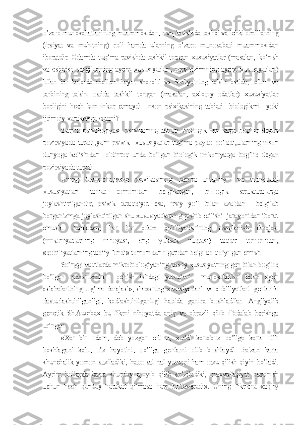 o’zaro munosabatlarining muammosidan, rivojlanishida tashqi va ichki omillarning
(irsiyat   va   muhitning)   roli   hamda   ularning   o’zaro   munosabati   muammosidan
iboratdir.   Odamda   tug’ma   ravishda   tashkil   topgan   xususiyatlar   (masalan,   ko’rish
va  eshitish   sezgilarining   ayrim   xususiyatlari,   nerv  tizimining  ayrim   xususiyatlari)
bilan   bir   katorda   ma'lum   hayot   sharoiti   va   faoliyatning   ta'siri   ostida,   ta'lim   va
tarbining   ta'siri   ostida   tashkil   topgan   (masalan,   axloqiy   odatlar)   xususiyatlar
borligini   hech   kim   inkor   etmaydi.   Inson   psixikasining   tabiati     biologikmi     yoki
ijtimoiy xarakterga egami?
    Burjua  psixologiyasi     psixikaning  tabiati    biologik  omillarga  bog’liq  degan
pozitsiyada   turadi,ya'ni   psixik     xususiyatlar   tug’ma   paydo   bo’ladi,ularning   inson
dunyoga   kelishidan     oldinroq   unda   bo’lgan   biologik   imkoniyatga   bog’liq   degan
pozitsiyada turadi.
Uning   davosicha,inson   psixikasining   barcha   umumiy     va   individual
xususiyatlari   tabiat   tomonidan   belgilangan,   biologik   strukturalarga
joylashtirilgandir,   psixik   taraqqiyot   esa,   irsiy   yo’l   bilan   azaldan     belgilab
borganizmga joylashtirilgan shu xususiyatlarning pishib etilishi  jarayonidan iborat
emush..   Jumladan,   har   bir   odam   qobiliyatlarining   rivojlanish   darajasi
(imkoniyatlarning   nihoyasi,   eng   yuksak   nuqtasi)   taqdir   tomonidan,
«qobiliyatlarning tabiiy fondi» tomonidan ilgaridan belgilab qo’yilgan emish.
So’nggi vaqtlarda mikrobiologiyaning nasliy xususiyatning gen bilan bog’liq
bo’lgan   mehanizmini     ochish   ishdagi   yutuqlari     munosabatlari   bilan   «gen
aslahalarining tug’ma darajasi», shaxsning xususiyatlari  va qobiliyatlari  genlarda
dasturlashtirilganligi,   kodlashtirilganligi   haqida   gapira   boshladilar.   Angliyalik
genetik   Sh.Auerbax   bu   fikrni   nihoyatda   aniq   va   obrazli   qilib   ifodalab   berishga
uringan . 
«Xar   bir   odam,   deb   yozgan   edi   u,   xuddi   kartaboz   qo’liga   karta   olib
boshlagani   kabi,   o’z   hayotini,   qo’liga   genlarni   olib   boshlaydi.   Ba'zan   karta
shunchalik  yomon  suziladiki,   hatto  sal-pal  yutuqni   ham  orzu  qilish  qiyin  bo’ladi.
Ayrim   hollarda   karta   shunday   ajoyib   qilib   so’ziladiki,   muvvafaqiyat   qozonish
uchun   hech   qanday   harakat   qilmasa   ham   bo’laveradi».   Uning   fikricha   «aqliy 