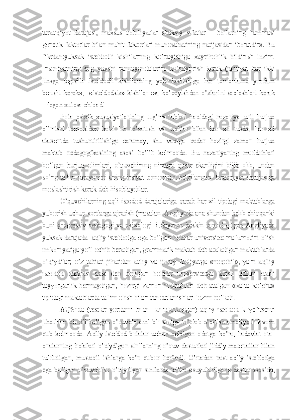 taraqqiyot   darajasi,   maxsus   qobiliyatlar   shaxsiy   sifatlar   –   bo’larning   hammasi
genetik  faktorlar   bilan  muhit   faktorlari   munosabatining   natijasidan   iboratdir».   Bu
fikrdan:yuksak   iste'dodli   kishilarning   ko’payishiga   xayrihohlik   bildirish   lozim.
Insoniyatning   eng   yaxshi   namoyondalarini   ko’paytirish   kerak   (jamiyat   har   ikki
jinsga   tegishli   iste'dodli   kishilarning   yakinlashishiga   har   tomonlama   yordam
berishi kerak»,   «iste'dodsiz» kishilar esa ko’payishdan o’zlarini saqlashlari kerak
–degan xulosa chiqadi .
     Bola   psixik   xususiyatlarining   tug’ma   tabiati   haqidagi   nazariya   turli   burjua
olimlari   tomonidan   ba'zi   bir   to’zatish   va   izohlar   bilan   har   xil   tusda,   har   xil
aktsentda   tushuntirilishiga   earamay,   shu   vaqtga   qadar   hozirgi   zamon   burjua
maktab   pedagogikasining   asosi   bo’lib   kelmoqda.   Bu   nazariyaning   maddohlari
bo’lgan   burjua   olimlari,   o’quvchining   nimaga   qodir   ekanligini   bilib   olib,   undan
so’ng ta'lim jarayonini uning irsiyat  tomonidan belgilangan   taraqqiyot darajasiga
moslashtirish kerak deb hisoblaydilar. 
O’quvchilarning   aqli   istedod   darajalariga   qarab   har-xil   tipdagi   maktablarga
yuborish uchun sortlarga ajratish (masalan  Angliyada ana shundan kelib chiqqanki
buni  progressiv  pedagogi  va psixologi  B.Saymon keskin  tanqid qilgan  Angliyada
yuksak darajada  aqliy iste'dodga ega bo’lgan bolalar universitet ma'lumotini olish
imkoniyatiga yo’l ochib beradigan, grammatik maktab deb ataladigan maktablarda
o’qiydilar;   o’z   tabiati   jihatidan   aqliy   va   ijodiy   faoliyatga   «noqobil»,   ya'ni   aqlliy
iste'dod   darajasi   past   deb   topilgan   bolalar   universitetga   kirish   uchun   etarli
tayyorgarlik   bermaydigan,   hozirgi   zamon   maktablari   deb   atalgan   «xalta   ko’cha»
tipidagi maktablarda ta'lim olish bilan qanoatlanishlari lozim bo’ladi.
    AQShda   (testlar   yordami   bilan     aniqlanadigan)   aqliy   iste'dod   koyefitsenti
jihatidan bir xil bo’lgan o’quvchilarni bir sinfga to’plab o’qitish amaliyoti davom
etib   kelmoqda.   Aqliy   iste'dod   bolalar   uchun   ochilgan   odatga   ko’ra,   badavlat   ota-
onalarning bolalari o’qiydigan sinflarning o’quv dasturlari jiddiy materiallar bilan
tuldirilgan,   mustaqil   ishlarga   ko’p   etibor   beriladi.   O’rtadan   past   aqliy   iste'dodga
ega bo’lgan o’quvchilar o’qiydigan sinflarda ta'lim «suyultirilgan« dastur asosida, 