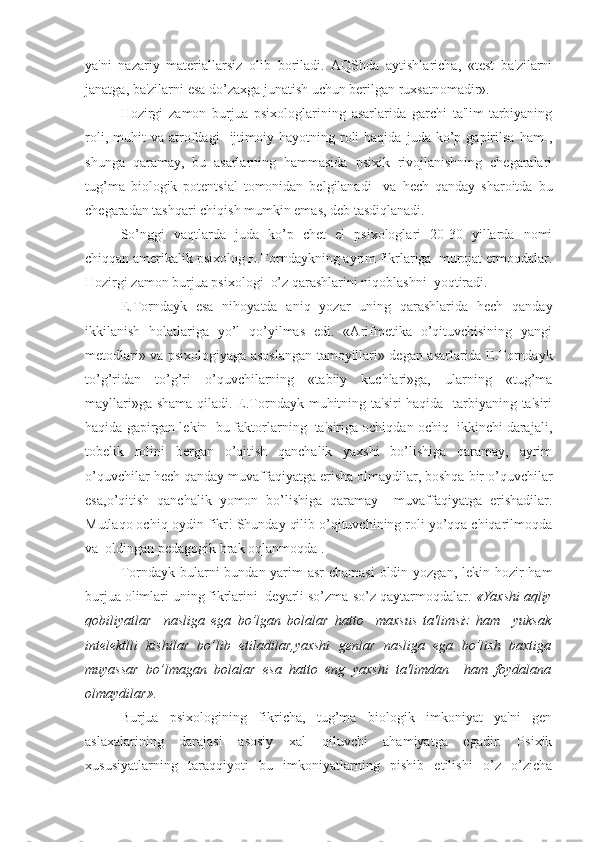 ya'ni   nazariy   materiallarsiz   olib   boriladi.   AQShda   aytishlaricha,   «test   ba'zilarni
janatga, ba'zilarni esa do’zaxga junatish uchun berilgan ruxsatnomadir».
     Hozirgi   zamon   burjua   psixologlarining   asarlarida   garchi   ta'lim-tarbiyaning
roli,   muhit   va   atrofdagi     ijtimoiy   hayotning  roli   haqida   juda   ko’p   gapirilsa   ham   ,
shunga   qaramay,   bu   asarlarning   hammasida   psixik   rivojlanishning   chegaralari
tug’ma   biologik   potentsial   tomonidan   belgilanadi     va   hech   qanday   sharoitda   bu
chegaradan tashqari chiqish mumkin emas, deb tasdiqlanadi.
     So’nggi   vaqtlarda   juda   ko’p   chet   el   psixologlari   20-30   yillarda   nomi
chiqqan amerikalik psixolog E.Torndaykning ayrim fikrlariga  murojat etmoqdalar.
Hozirgi zamon burjua psixologi  o’z qarashlarini niqoblashni  yoqtiradi. 
E.Torndayk   esa   nihoyatda   aniq   yozar   uning   qarashlarida   hech   qanday
ikkilanish   holatlariga   yo’l   qo’yilmas   edi.   «Arifmetika   o’qituvchisining   yangi
metodlari» va psixologiyaga asoslangan tamoyillari» degan asarlarida E.Torndayk
to’g’ridan   to’g’ri   o’quvchilarning   «tabiiy   kuchlari»ga,   ularning   «tug’ma
mayllari»ga shama qiladi. E.Torndayk muhitning ta'siri haqida   tarbiyaning ta'siri
haqida gapirgan lekin  bu faktorlarning  ta'siriga ochiqdan ochiq  ikkinchi darajali,
tobelik   rolini   bergan   o’qitish   qanchalik   yaxshi   bo’lishiga   qaramay,   ayrim
o’quvchilar hech qanday muvaffaqiyatga erisha olmaydilar, boshqa bir o’quvchilar
esa,o’qitish   qanchalik   yomon   bo’lishiga   qaramay     muvaffaqiyatga   erishadilar.
Mutlaqo ochiq-oydin fikr! Shunday qilib o’qituvchining roli yo’qqa chiqarilmoqda
va  oldingan pedagogik brak oqlanmoqda .
   Torndayk bularni  bundan yarim asr  chamasi  oldin yozgan, lekin hozir ham
burjua olimlari uning fikrlarini  deyarli so’zma-so’z qaytarmoqdalar.  «Yaxshi aqliy
qobiliyatlar     nasliga   ega   bo’lgan   bolalar   hatto     maxsus   ta'limsiz   ham     yuksak
intelektlli   kishilar   bo’lib   etiladilar,yaxshi   genlar   nasliga   ega   bo’lish   baxtiga
muyassar   bo’lmagan   bolalar   esa   hatto   eng   yaxshi   ta'limdan     ham   foydalana
olmaydilar».
     Burjua   psixologining   fikricha,   tug’ma   biologik   imkoniyat   ya'ni   gen
aslaxalarining   darajasi   asosiy   xal   qiluvchi   ahamiyatga   egadir.   Psixik
xususiyatlarning   taraqqiyoti   bu   imkoniyatlarning   pishib   etilishi   o’z   o’zicha 