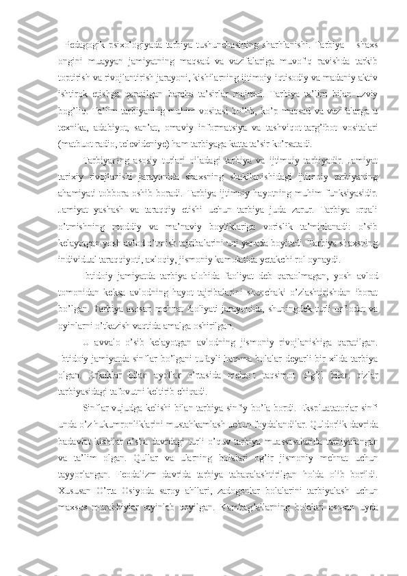 Pedagogik   psixologiyada   tarbiya   tushunchasining   sharhlanishi.   Tarbiya   –   shaxs
ongini   muayyan   jamiyatning   maqsad   va   vazifalariga   muvofiq   ravishda   tarkib
toptirish va rivojlantirish jarayoni, kishilarning ijtimoiy-iqtisodiy va madaniy aktiv
ishtirok   etishga   qaratilgan   barcha   ta’sirlar   majmui.   Tarbiya   ta’lim   bilan   uzviy
bog’liq.   Ta’lim   tarbiyaning   muhim   vositasi   bo’lib,   ko’p   maqsad   va   vazifalarga   u
texnika,   adabiyot,   san’at,   omaviy   informa t siya   va   tashviqot-targ’ibot   vositalari
(matbuot radio, televideniye) ham tarbiyaga katta ta’sir ko’rsatadi.
Tarbiyaning   asosiy   turlari   oiladagi   tarbiya   va   ijtimoiy   tarbiyadir.   Jamiyat
tarixiy   rivojlanishi   jarayonida   shaxsning   shakllanishidagi   ijtimoiy   tarbiyaning
ahamiyati   tobbora   oshib  boradi.  Tarbiya  ijtimoiy  hayotning  muhim  funksiyasidir.
Jamiyat   yashash   va   taraqqiy   etishi   uchun   tarbiya   juda   zarur.   Tarbiya   orqali
o’tmishning   moddiy   va   ma’naviy   boyliklariga   vorislik   ta’minlanadi:   o’sib
kelayotgan yosh avlod o’tmish tajribalarini uni yanada boyitadi. Tarbiya shaxsning
individual taraqqiyoti, axloqiy, jismoniy kamolatida yetakchi rol oynaydi. 
Ibtidoiy   jamiyatda   tarbiya   alohida   faoliyat   deb   qaraolmagan,   yosh   avlod
tomonidan   keksa   avlodning   hayot   tajribalarini   shunchaki   o’zlashtirishdan   iborat
bo’lgan. Tarbiya asosan  mehnat faoliyati jarayonida, shuningdek turli  urf-odat  va
oyinlarni o’tkazish vaqtida amalga oshirilgan.
U   avvalo   o’sib   kelayotgan   avlodning   jismoniy   rivojlanishiga   qaratilgan.
Ibtidoiy jamiyatda sinflar bo’lgani tufayli hamma bolalar deyarli bir xilda tarbiya
olgan.   Erkaklar   bilan   ayollar   o’rtasida   mehant   taqsimot   o’g’il   bilan   qizlar
tarbiyasidagi tafovutni keltirib chiqadi.
Sinflar   vujudga   kelishi   bilan   tarbiya   sinfiy   bo ’ la   bordi .   Ekspluatatorlar   sinfi
unda   o ’ z   hukumronliklarini   mustahkamlash   uchun   foydalandilar .  Quldorlik   davrida
badavlat   kishilar   o ’ sha   davrdagi   turli   o ’ quv   tarbiya   muassasalarida   tarbiyalangan
va   ta ’ lim   olgan .   Qullar   va   ularning   bolalari   og ’ ir   jismoniy   mehnat   uchun
tayyorlangan .   Feodalizm   davrida   tarbiya   tabaqalashtirilgan   holda   olib   borildi .
Xususan   O ’ rta   Osiyoda   saroy   ahllari ,   zadogonlar   bolalarini   tarbiyalash   uchun
maxsus   murabbiylar   tayinlab   qoyilgan .   Kambag ’ allarning   bolalari   asosan   uyda 