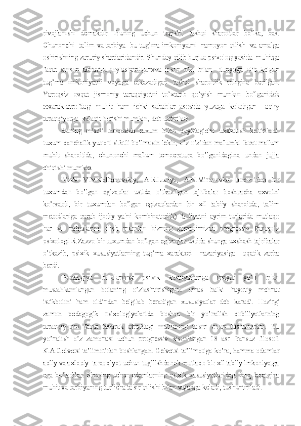 rivojlanishi   demakdir.   Buning   uchun   tegishli   tashqi   sharoitlar   bo’lsa,   bas.
Chunonchi   ta'lim va tarbiya   bu tug’ma imkoniyatni   namoyon qilish   va amalga
oshirishning zaruriy shartlaridandir. Shunday qilib burjua psixologiyasida  muhitga
faqat   «inson   tabiatiga   joylashtirilgan»va   inson   o’zi   bilan     dunyoga   olib   kelgan
tug’ma   imkoniyatni   voyaga   etkazadigan   tashqi   sharoitlik   roligina   berilgan.
Yaroqsiz   ovqat   jismoniy   taraqqiyotni   to’xtatib   qo’yish   mumkin   bo’lganidek
tevarak-atrofdagi   muhit   ham   ichki   sabablar   asosida   yuzaga   keladigan     aqliy
taraqqiyotga  xalaqit berishi mumkin, deb uqtiriladi.
Buning   misoli   tariqasida   tuxum   bilan   quyidagicha   uxshatish   keltiriladi:
tuxum qanchalik yuqori sifatli bo’lmasin lekin, o’z o’zidan ma'lumki faqat ma'lum
muhit   sharoitida,   chunonchi   ma'lum   temperatura   bo’lganidagina   undan   jujja
chiqishi mumkin.
    Bizda   V.N.Kolbanovskiy,   A.R.Luriya,   A.N.Mironovlar   tomonidan   bir
tuxumdan   bo’lgan   egizaqlar   ustida   o’tkazilgan   tajribalar   boshqacha   axvolni
ko’rsatdi,   bir   tuxumdan   bo’lgan   egizaqlardan   bir   xil   tabiiy   sharoitda,   ta'lim
metodlariga   qarab   ijodiy   ya'ni   kombinatorlik)   faoliyatni   ayrim   turlarida   mutlaqo
har   xil   natijalarini   olish   mumkin   bizning   zamonimizda   progressiv   frantso’z
psixologi R.Zazzo bir tuxumdan bo’lgan egizaqlar ustida shunga uxshash tajribalar
o’tkazib,   psixik   xususiyatlarning   tug’ma   xarakteri     nazariyasiga     qqatik   zarba
berdi. 
Pedologiya   bolalarning   psixik   xusuiyatlariga   irsiyat   yo’li   bilan
mustahkamlangan   bolaning   o’zlashtirishigina   emas   balki   hayotiy   mehnat
istikbolini   ham   oldindan   belgilab   beradigan   xususiyatlar   deb   karadi.   Hozirgi
zamon   pedagogik   psixologiyalarida   boshqa   bir   yo’nalish   qobiliyatlarning
taraqqiyotini   faqat   tevarak   atrofdagi   muhitning   ta'siri   bilan   tushuntiradi.   Bu
yo’nalish   o’z   zamonasi   uchun   progressiv   xisoblangan   18   asr   fransuz   filosofi
K.A.Gelvetsi ta’limotidan boshlangan. Gelvetsi ta’limotiga ko’ra, hamma odamlar
aqliy va axloqiy  taraqqiyot uchun tugilishdanok mutlaqo bir xil tabiiy imkoniyatga
ega bo’ladilar. Shuning uchun odamlarning psixik xususiyatlaridagi farq faqatgina
muhit va tarbiyaning turlicha ta'sir qilishi bilan vujudga keladi, tushuntiriladi. 