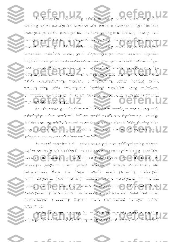 Bu   konsepsiya   odamlarning   psixik   va   ruhiy   demak   sotsial   tengsizligi
ularning tug’ma xususiyatlari degan va usha davrlarda hukmron bo’lgan idealistik
nazariyalarga   qarshi   qaratilgan   edi.   Bu   nazariyaning   chet   ellardagi     hozirgi   turli
namoyondalari   psixikaning   rivojlanishida   ijtimoiy   muhitning   g’oyat   darajada
muhim   roli   borligini   etirof   etadilar.   Biroq   ijtimoiy   muhit   burjua   psixologlari
tomonidan   metafizik   tarzda,   ya'ni   o’zgarmaydigan   inson   taqdirini   ilgaridan
belgilab beradigan bir narsa tarzda tushuniladi. Insonga  muhit ta'siri ostida bo’lgan
passiv   ob'ekt   sifatida   qaraladi.   Shuni   aytib   o’tish   kerakki   genetikaning   qo’lga
kiritgan   yutuqlari     munosabati   bilan   so’nggi   vaqtlarda     bizning   mamlakatimizda
psixik   xususiyatlarning   masalan,   qobiliyatlarning   tabiati   haqidagi   psixik
taraqqiyotning   tabiy   imkoniyatlari   haqidagi   masalalari   keng   muhokama
qilinmoqda   va   biologlar   filosoflar,   psixologlar   mediklar,   yuristlar   ishtiroqida
munozaralar o’tkazilmoqda.
Ana shu mavzuga oid turli materiallar nashr etilmoqda, munozara jarayonida
psixologiya   uchun   xarakterili   bo’lgan   qarshi   psixik   xususiyatlarning     tabiatiga
diolektik  va     materialistik   nuqtai-nazaridan   qarash   aniqlanadi   lekin  shuning   bilan
birga,   oshkora   kurinib   turgan   ozchilik   tomonidan   himoya   qilinayotgan   ikkita
so’nggi nuqtai-nazar borligi ham ma'lum bo’ldi.  
     Bu   nuqtai-nazardan   biri   –   psixik   xususiyatlar   va   qobiliyatlarning   tabiatini
tug’ma va nasliy deb hisoblaydi. Bu pozitsiyada   asosan ayrim biolog   genetiklar
turadilar   bu   pozitsiya   tarafdorlari   psixik   xususiyatlarning   tarkib   topishi   va
taraqqiyot   jarayonini   odam   genetik   dastursining   amalga   oshirilishidir,   deb
tushuntiriladi.   Mana   shu   fikrga   muvofiq   talant   genlarning   mufaqiyatli
kombinatsiyasida   (kushilmasidan)   iboratdir.   Psixik   xususiyatlar   bir   manoda
genotip   bilan   ya'ni   odamning   genetik   xususiyatlari   bilan   belgilanadi.   Psixik
xususiyatlarning   tarkib   topishi   va   taraqqiyoti   gen   aslahalari   spetsifikasi   bilan
belgilanadigan   sifatlarning   (tegishli   muhit   sharoitlarida)   namoyon   bo’lish
jarayonidir.
Barcha   izohlarga   qaramay,   bu   mulohazalar   mantiqiy   ravishda   quyidagi
xulosaga: har bir odam psixik taraqqiyotning spetsifikasi darajasi ma'lum darajada 