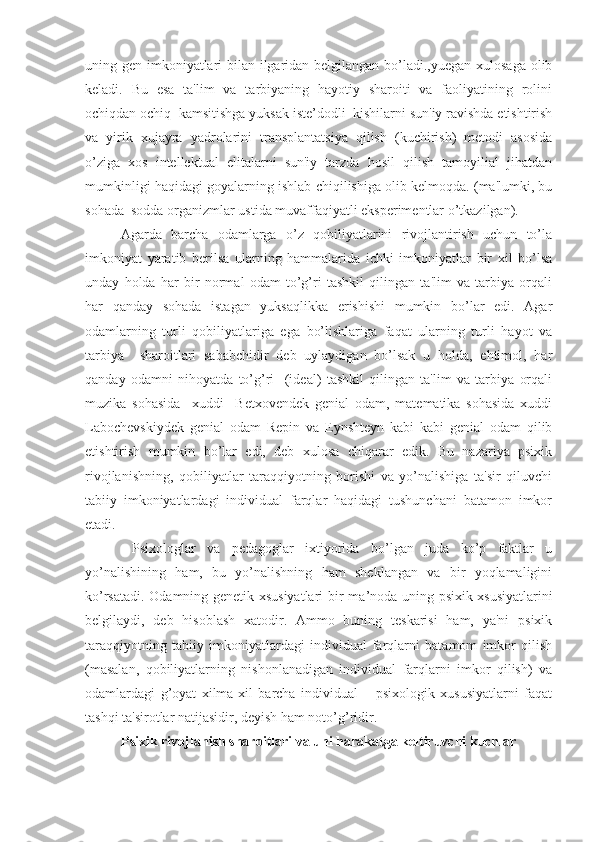 uning gen imkoniyatlari  bilan ilgaridan belgilangan bo’ladi.,yuegan xulosaga olib
keladi.   Bu   esa   ta'lim   va   tarbiyaning   hayotiy   sharoiti   va   faoliyatining   rolini
ochiqdan ochiq  kamsitishga yuksak iste’dodli  kishilarni sun'iy ravishda etishtirish
va   yirik   xujayra   yadrolarini   transplantatsiya   qilish   (kuchirish)   metodi   asosida
o’ziga   xos   intellektual   elitalarni   sun'iy   tarzda   hosil   qilish   tamoyilial   jihatdan
mumkinligi haqidagi goyalarning ishlab chiqilishiga olib kelmoqda. (ma'lumki, bu
sohada  sodda organizmlar ustida muvaffaqiyatli eksperimentlar o’tkazilgan).
  Agarda   barcha   odamlarga   o’z   qobiliyatlarini   rivojlantirish   uchun   to’la
imkoniyat   yaratib   berilsa   ularning   hammalarida   ichki   imkoniyatlar   bir   xil   bo’lsa
unday   holda   har   bir   normal   odam   to’g’ri   tashkil   qilingan   ta'lim   va   tarbiya   orqali
har   qanday   sohada   istagan   yuksaqlikka   erishishi   mumkin   bo’lar   edi.   Agar
odamlarning   turli   qobiliyatlariga   ega   bo’lishlariga   faqat   ularning   turli   hayot   va
tarbiya     sharoitlari   sababchidir   deb   uylaydigan   bo’lsak   u   holda,   ehtimol,   har
qanday   odamni   nihoyatda   to’g’ri     (ideal)   tashkil   qilingan   ta'lim   va   tarbiya   orqali
muzika   sohasida     xuddi     Betxovendek   genial   odam,   matematika   sohasida   xuddi
Labochevskiydek   genial   odam   Repin   va   Eynshteyn   kabi   kabi   genial   odam   qilib
etishtirish   mumkin   bo’lar   edi,   deb   xulosa   chiqarar   edik.   Bu   nazariya   psixik
rivojlanishning,   qobiliyatlar   taraqqiyotning   borishi   va   yo’nalishiga   ta'sir   qiluvchi
tabiiy   imkoniyatlardagi   individual   farqlar   haqidagi   tushunchani   batamon   imkor
etadi. 
     Psixologlar   va   pedagoglar   ixtiyorida   bo’lgan   juda   ko’p   faktlar   u
yo’nalishining   ham,   bu   yo’nalishning   ham   sheklangan   va   bir   yoqlamaligini
ko’rsatadi. Odamning genetik xsusiyatlari bir ma ’ noda uning psixik xsusiyatlarini
belgilaydi,   deb   h isoblash   xatodir.   Ammo   buning   teskarisi   ham,   ya'ni   psixik
taraqqiyotning   tabiiy   imkoniyatlardagi   individual   farqlarni   batamom   imkor   qilish
(masalan,   qobiliyatlarning   nishonlanadigan   individual   farqlarni   imkor   qilish)   va
odamlardagi   g’oyat   xilma-xil   barcha   individual   –   psixologik   xususiyatlarni   faqat
tashqi ta'sirotlar natijasidir, deyish ham noto’g’ridir. 
Psixik rivojlanish sharoitlari va uni harakatga keltiruvchi kuchlar 