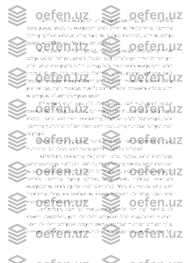     Odamning   psixik   xsusiyatlari   uning   hayoti   davomida,   ya'ni   ontogenetik
tarzda   yuzaga   keladi;   bu   xsusiyatlarni   tarkib   topishi   va   rivojlanishida   odamning
ijtimoiy   tajribasi   tashabusi   uning   hayot   iva   faoliyati   sharoitlari,   ta'lim   va   tarbiya
etakchi, xal qiluvchi rol  o’ ynaydi, - deb urgatadi. 
    Muhit   (keng   ma'noda   olganda),   ma'lum   maqsadga   qaratilgan   ta'lim   va
tarbiya   azaldan   berilgan,   genetik   jihatdan   q atiy   b o’ lgilangan   nimanidir   namoyon
qilish   uchun   sharoyitgina   bo’lib   q olmay,   balki   inson   psixik   xsusiyatlarini   tarkib
toptiradi.   Shuni   alohida   qayd   qilib   o’tishimiz   lozimki,   «jamiyat   talablariga   javob
beradigan   muayyan   shaxsiy   sifatlarni   tarkib   toptirish   maqsadida   katta   avlodning
yosh   avlodga   ongli,   maqsadga   muvofiq   ta'sir   ko’rsatish   protsessii»   sifatida   ta'lim
va tarbiya xal qiluvchi ahamiyatga egadir. 
    Birinchidan,   shuni   qayd   qilib   o’tish   kerakki,   odam   muhit   ta'siri   ostidagi
passiv   ob'ekt   bo’lmay,   balki   faol,   faol   mavjudotdir.   Shuning   uchun   tashqi   hayot
sharoiti.   Tashqi   ta'sir   inson   psixikasining   to’g’ridan   to’g’ri   belgilamaydi,   balki
odamning muhit bilan bo’lgan o’zaro ta'siri orqali, uning muhitdagi faoliyati orqali
belgilaydi. 
Shu sababli muhitning ta'siri haqida emas balki odamning tevarak atrofdagi
muhit bilan faol o’z aro ta'siri haqida gapirish to’g’riroq bo’lar edi. 
Ikkinchidan ,   psixikaning   rivojlanishi   oqibat   natijada   tashqi   sharoitlarga
tashqi  tasurotlarga bog’liqdir. Lekin bu rivojlanishning bevosita tashqi  sharoitdan
va   tashqi   vaziyatdan   keltirib   chiqarib   bo’lmaydi.   Bu   sharoitlar   hamda   vaziyatlar
hamisha   odamning   hayotiy   tajribasi,   uning   shaxsi,   individual   psixologik
xsusiyatlari   va   psixik   qiyofasi   orqali   ta'sir   qiladi.   Mana   shu   manoda   tashqi   ta'sir
individning   o’ziga   xos   psixikasi   va   shaxsiy   tajribasini   o’z   ichiga   olgan   ichki
sharoit orqali bilvosita ta'sir qiladi. 
    Uchinchidan,   odam   faol   mavjudot   sifatida   o’zi   ham   ongli   ravishda   o’z
shaxsini   o’zgartirishi,   ya'ni   o’zi-o’zini   tarbiyalash   bilan   shugullanishi   mumkin.
Lekin   o’z-o’zini   tarbiyalash   jarayoni   tevarak   atrofidagi   muhitdan   ajirilgan   holda
bormaydi. O’z-o’zini tarbiyalash muhit bilan moslashgan holda va muhit bilan faol 