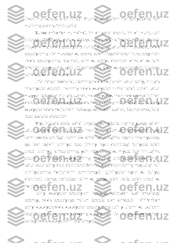 o’zaro   munosabatda   sodir   bo’ladi.   Shuning   uchun   o’zini-o’zi   tarbiyalashda   ham
muhitning ta'siri ko’rinib turibdi.
    Xulosa   chiqarish   mumkinki ,   bir   xil   tashqi   sharoit,   bir   xil   muhit,   turli
bolalarga, o’smirlarga, yigit va kizlarga turlicha ta'sir ko’rsatish mumkin. Maktab
o’quvchisining psixik taraqqiyoti qonunlari shuning uchun ham murakkaki, psixik
taraqqiyotning o’zi  murakkab va qarama-qarshi  o’zgarishlardan  iborat  jarayondir.
Psixik   taraqqiyotning   faktorlari,   talim   va   tarbiya   sharoitlari   xilma-xil   va   ko’p
kirralidir.   Biz   yuqorida   aytib   o’tilganidek,   bu   faktor   va   sharoitlar   turli   bolalarga
turlicha ta'sir qilishi mumkin. 
     O’z-o’zidan ravshanki, odamning psixik rivojlanishi uchun tabiiy, biologik
imkoniyatlar   zarurdir.   Insonning   psixik   xsusiyatlari   normal   tarkib   topishi   uchun
muayyan darajadagi biologik tuzilish, inson miyasi va inson nerv sitemasi bo’lishi
shart. Insoning tabiiy xsusiyatlir psixik rivojlanishning muhim shartidir. Bu tabiiy
xsusiyatlar psixik rivojlanishni harakatga keltiruvchi kuchlar, faktorlar emas, balki
faqat dastlabki shartalrdir. 
Miya   biologik   tarzda   tashkil   topgan   organ   sifatida   ongning   yuzaga   kelishi
uchun   dastlabki   shartlardir,   ong   esa   inson   ijtimoiy   turmushning   maxsulidir.   Nerv
tizimi   tevarak   atrofdagi   olamni   aks   etirish   uchun   tug’ma   organiq   imkoniyatlarga
ega   lekin   tegishli   qobiliyat   faqat   ijtimoiy   hayot   sharoitidagi   faoliyatda   tarkib
topadi.   qobiliyat   ko’rtaqlarining,   ya'ni   nerv   tizimsi   va   miyada   ba'zi   bir   tug’ma
anatomik   –   fiziologik   xsusiyatlarining   mavjudligi   qobiliyatlarning   rivojlanishi
uchun  zarur   tabiiy   shart-sharoitlardir.Amo  bu   shart   sharoitlarning   mavjudligi   hali
qobiliyatlarning   rivojlanishini   ta'minlamaydi.   Qobiliyatlar   hayoti   va   faoliyat
sharoitlari,   odamga   beriladigan   ta'lim   va   tarbiya   ta'siri   ostida   tarkib   topadi   va
rivojlanadi. 
    Tabiiy   xsusiyatlar   taraqqiyotni   harakatga   keltiruvchi   kuch   emasligiga
qaramay,   psixik   taraqqiyotga   ma'lum   darajada   ta'sir   ko’rsatadi.     Birinchidan
tabiiy   xususiyatlarsixik   xususiyatlar   taraqqiyotning   turli   y   ullarini   va   usullarini
belgilab beradi .Inson nerv tizimsining xususiyatlari   o’z –o’zicha shaxsning hech
qanday psixik xususiyatlarini belgilamaydi. 