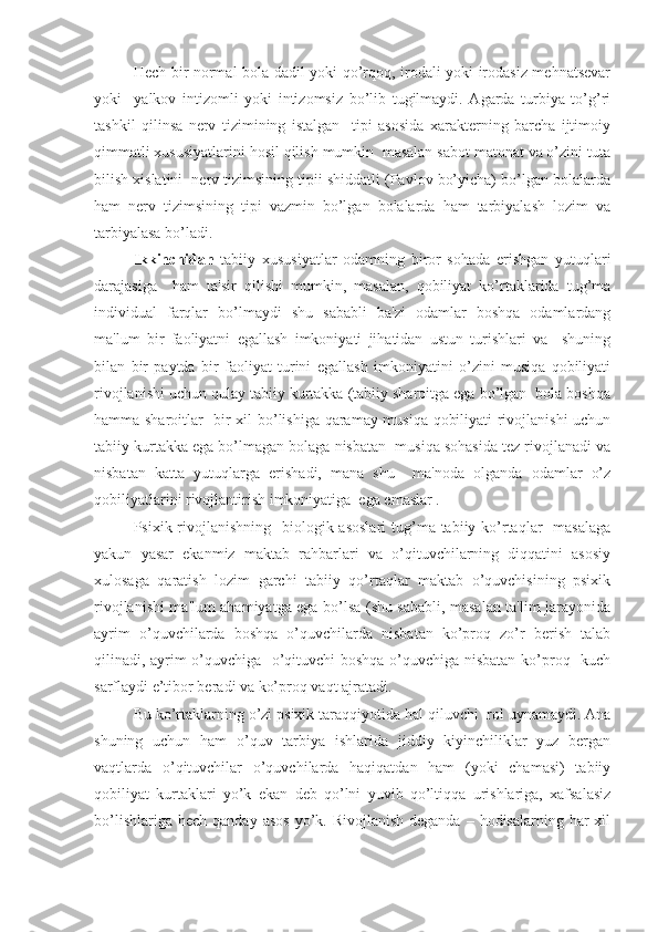      Hech bir normal bola dadil yoki qo’rqoq, irodali yoki irodasiz mehnatsevar
yoki     yalkov   intizomli   yoki   intizomsiz   bo’lib   tugilmaydi.   Agarda   turbiya   to’g’ri
tashkil   qilinsa   nerv   tizimining   istalgan     tipi   asosida   xarakterning   barcha   ijtimoiy
qimmatli xususiyatlarini hosil qilish mumkin  masalan sabot matonat va o’zini tuta
bilish xislatini  nerv tizimsining tipii shiddatli (Pavlov bo’yicha) bo’lgan bolalarda
ham   nerv   tizimsining   tipi   vazmin   bo’lgan   bolalarda   ham   tarbiyalash   lozim   va
tarbiyalasa bo’ladi.
  Ikkinchidan   tabiiy   xususiyatlar   odamning   biror   sohada   erishgan   yutuqlari
darajasiga     ham   ta'sir   qilishi   mumkin,   masalan,   qobiliyat   ko’rtaklarida   tug’ma
individual   farqlar   bo’lmaydi   shu   sababli   ba'zi   odamlar   boshqa   odamlardang
ma'lum   bir   faoliyatni   egallash   imkoniyati   jihatidan   ustun   turishlari   va     shuning
bilan   bir   paytda   bir   faoliyat   turini   egallash   imkoniyatini   o’zini   musiqa   qobiliyati
rivojlanishi uchun qulay tabiiy kurtakka (tabiiy sharoitga ega bo’lgan  bola boshqa
hamma sharoitlar   bir xil bo’lishiga qaramay musiqa qobiliyati rivojlanishi uchun
tabiiy kurtakka ega bo’lmagan bolaga nisbatan  musiqa sohasida tez rivojlanadi va
nisbatan   katta   yutuqlarga   erishadi,   mana   shu     ma'noda   olganda   odamlar   o’z
qobiliyatlarini rivojlantirish imkoniyatiga  ega emaslar .
   Psixik rivojlanishning    biologik asoslari  tug’ma tabiiy ko’rtaqlar    masalaga
yakun   yasar   ekanmiz   maktab   rahbarlari   va   o’qituvchilarning   diqqatini   asosiy
xulosaga   qaratish   lozim   garchi   tabiiy   qo’rtaqlar   maktab   o’quvchisining   psixik
rivojlanishi ma'lum ahamiyatga ega bo’lsa (shu sababli, masalan ta'lim jarayonida
ayrim   o’quvchilarda   boshqa   o’quvchilarda   nisbatan   ko’proq   zo’r   berish   talab
qilinadi, ayrim o’quvchiga   o’qituvchi  boshqa o’quvchiga nisbatan ko’proq   kuch
sarflaydi e’tibor beradi va ko’proq vaqt ajratadi.
     Bu ko’rtaklarning o’zi psixik taraqqiyotida hal qiluvchi  rol uynamaydi. Ana
shuning   uchun   ham   o’quv   tarbiya   ishlarida   jiddiy   kiyinchiliklar   yuz   bergan
vaqtlarda   o’qituvchilar   o’quvchilarda   haqiqatdan   ham   (yoki   chamasi)   tabiiy
qobiliyat   kurtaklari   yo’k   ekan   deb   qo’lni   yuvib   qo’ltiqqa   urishlariga,   xafsalasiz
bo’lishlariga  hech  qanday  asos  yo’k. Rivojlanish   deganda  – hodisalarning  har  xil 