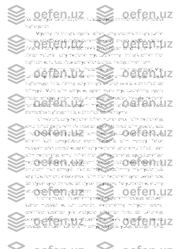 ikki kategoriyasi tushuniladi, ammo bu kategoriyalar bir birlari bilan chambarchas
bog’langandir.
Miyaning   o’z   biologik   organik     etilishi,   uning   anatomik   biologik   tuzilish
jihatdan   etilishi   psixik   (aqliy)rivojlanishning   ma'lum   dinamik   darajalari   sifatidagi
o’ziga   xos   aqliy   etilish   sifatidagi   psixik   (shu   jumladan   aqliy)   rivojlanish.   O’z-
o’zidan   ma'lumki     aqliy   rivojlanish   miya   tuzulishining     biologik   etiilishi   bilan
bog’liqdir  va bu faqat o’quv tarbiya ishlarida albata  hisobga olinishi lozim.
Ta'lim   miyaning   organik   jihatdan   etilishini     inkor   eta   olmaydi.Miya
tuzilishining   organik   jihatdan   etilishini   muhitga   ta'lim   –   tarbiyaga   mutlaqo
bog’lanmagan   holda   o’zining   qat'iy   biologik   qonunlari   asosida   sodir   bo’ladi   deb
bo’lmaydi.   Muhit   ta'lim   tarbiya   va   tegishli   mashq   miya   tuzulishining   organiq
jihatdan   etilishiga   yordam   beradi,   shuning   uchun   masalan,   biz   aqliy   rivojlanish
haqida   gapirganimizda   bu   jarayonni   miyaning   biologik   jihatdan   etilishi   bilan
chambarchas bog’langan holda sodir bo’ladi deb hisoblaymiz.
   Ta'limsiz to’la aqliy rivojlanish bo’lishi mumkin emas. Ta'lim rivojlanishiga
stimul   bo’ladi   rivojlanishni   o’z   orqasidan   ergashtirib   boradi   ta'lim   masalan,   katta
J.Piaje fikridek mantiqiy fitkrlashni   ta'minlovchi miya tuzilishlarining To’la tukis
etilishini   kutib   turmaydi.Zarur   sharoit   tugilganda   ta'lim   mantiqiy   fikrlash
malakasini tarkib toptiradi va tegishli aqliy rivojlanish uchun stimul bo’ladi. Lekin
ta'lim   rivojlanishiga   stimul   bo’lish   bilan   o’zi   rivojlanishiga   tayanadi,erishilgan
rivojlanish   darajasining   xususiyatlarini   xisobga   oladi,   rivojlanishning   ichki
qonunlarini   inkor   etirmaydi.   Inkor   etolmaydi   ham,ta'limning   imkoniyatlari   juda
keng bulsa ham amo sheksiz emas.   Ta'lim bilan rivojlanishni aynan uxshash narsa
deb   o’ylash   aynan   bir   narsa   deb   o’ylash   bir   yoqlama   fikr   yuritishdir   va   shuning
uchun ham bu noto’g’ri nuqtai-nazardir 
   Bolaning maktab   o’quvchisining psixik rivojlanishini harakatga keltiruvchi
kuchlar   murakkab   va   turli   tumandir.   Rivojlanishning   mohiyatini   qarama-
qarshiliklar   kurashidan   yoki   ziddiyatlar   ko’rashidan   iborat   deb   tushunishga
asoslanib,   bolaning,   maktab   o’quvchisining   psixik   rivojlanishini   bevosita
harakatga   keltiruvchi   kuchlar   ta'lim-tarbiya   jarayonida   yuzaga   keladigan   hamda 