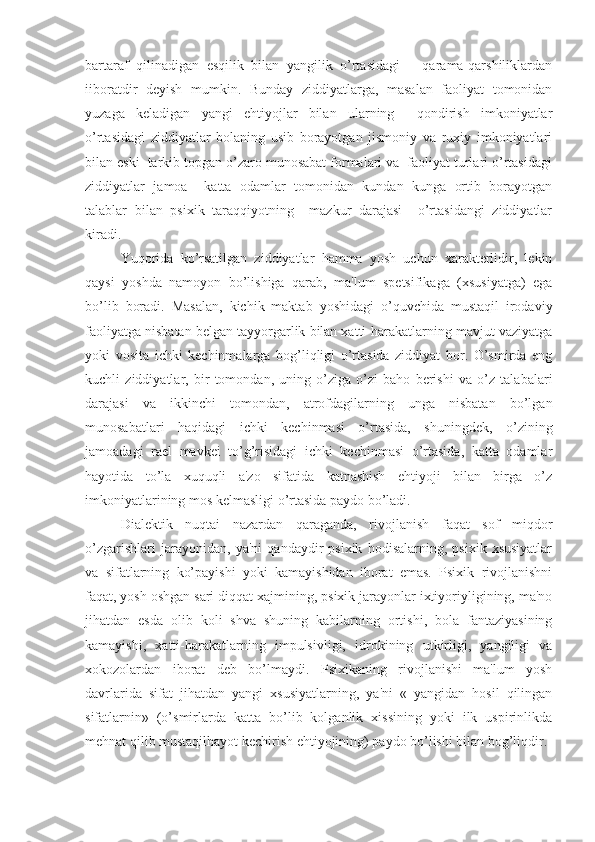 bartaraf   qilinadigan   esqilik   bilan   yangilik   o’rtasidagi       qarama-qarshiliklardan
iiboratdir   deyish   mumkin.   Bunday   ziddiyatlarga,   masalan   faoliyat   tomonidan
yuzaga   keladigan   yangi   ehtiyojlar   bilan   ularning     qondirish   imkoniyatlar
o’rtasidagi   ziddiyatlar   bolaning   usib   borayotgan   jismoniy   va   ruxiy   imkoniyatlari
bilan eski  tarkib topgan o’zaro munosabat formalari va  faoliyat turlari o’rtasidagi
ziddiyatlar   jamoa     katta   odamlar   tomonidan   kundan   kunga   ortib   borayotgan
talablar   bilan   psixik   taraqqiyotning     mazkur   darajasi     o’rtasidangi   ziddiyatlar
kiradi.
    Yuqorida   ko’rsatilgan   ziddiyatlar   hamma   yosh   uchun   xarakterlidir,   lekin
qaysi   yoshda   namoyon   bo’lishiga   qarab,   ma'lum   spetsifikaga   (xsusiyatga)   ega
bo’lib   boradi.   Masalan,   kichik   maktab   yoshidagi   o’quvchida   mustaqil   irodaviy
faoliyatga nisbatan belgan tayyorgarlik bilan xatti-harakatlarning mavjut vaziyatga
yoki   vosita   ichki   kechinmalarga   bog’liqligi   o’rtasida   ziddiyat   bor.   O’smirda   eng
kuchli   ziddiyatlar,   bir   tomondan,   uning   o’ziga   o’zi   baho   berishi   va   o’z   talabalari
darajasi   va   ikkinchi   tomondan,   atrofdagilarning   unga   nisbatan   bo’lgan
munosabatlari   haqidagi   ichki   kechinmasi   o’rtasida,   shuningdek,   o’zining
jamoadagi   rael   mavkei   to’g’risidagi   ichki   kechinmasi   o’rtasida,   katta   odamlar
hayotida   to’la   xuquqli   a'zo   sifatida   katnashish   ehtiyoji   bilan   birga   o’z
imkoniyatlarining mos kelmasligi o’rtasida paydo bo’ladi. 
    Dialektik   nuqtai   nazardan   qaraganda,   rivojlanish   faqat   sof   miqdor
o’zgarishlari   jarayonidan,   ya'ni   qandaydir   psixik   hodisalarning,   psixik   xsusiyatlar
va   sifatlarning   ko’payishi   yoki   kamayishidan   iborat   emas.   Psixik   rivojlanishni
faqat, yosh oshgan sari diqqat xajmining, psixik jarayonlar ixtiyoriyligining, ma'no
jihatdan   esda   olib   koli   shva   shuning   kabilarning   ortishi,   bola   fantaziyasining
kamayishi,   xatti-harakatlarning   impulsivligi,   idrokining   utkirligi,   yangiligi   va
xokozolardan   iborat   deb   bo’lmaydi.   Psixikaning   rivojlanishi   ma'lum   yosh
davrlarida   sifat   jihatdan   yangi   xsusiyatlarning,   ya'ni   «   yangidan   hosil   qilingan
sifatlarnin»   (o’smirlarda   katta   bo’lib   kolganlik   xissining   yoki   ilk   uspirinlikda
mehnat qilib mustaqilhayot kechirish ehtiyojining) paydo bo’lishi bilan bog’liqdir.  