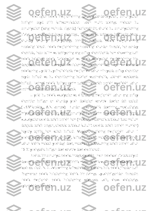     Psixologlar   psixik   rivojlanishning   umumiy   tendentsiyalari,   qonuniyatlari
borligini   qayd   qilib   ko’rsatmokdalar.   Lekin   muhit   ta'siriga   nisbatan   bu
qonuniyatlari   (keng   ma'noda   olganda)   ikqilamchidir,   chunki   bu   qonuniyatlarning
o’ziga   xos   xsusiyatlari   hayot   sharoitiga,   faoliyatga   va   tarbiyaga   bog’liqdir.   Mana
shunday   umumiy   qonuniyatlarga   birinchi   novbatda   psixik   rivojlanishning
noteksligi   kiradi.   Psixik   rivojlanishning   notekisligi   shundan   iboratki,   har   qanday
sharoitda, hatto ta'lim va tarbiyaning eng qo’lay sharoitlarida ham shaxsning turli
psixik   belgilari,   psixik   funktsiyalari   va   psixik   xsusiyatlari   rivojlanishning   bita
darajasida   to’xtab   turmaydi.   Bolalarning   rivojlanishidagi   ayrim   davrlarda
psixikaning u yoki bu yo’nalishlarda rivojlanishi uchun nihoyatda qo’lay sharoitlar
paydo   bo’ladi   va   bu   sharoitlarning   ba'zilari   vaqtinchalik,   utkinchi   xarakterda
bo’ladi.   Extimol   psixik   faoliyat   ayrim   turlarining   tarkib   topishi   va   o’sishi   uchun
optimal muddatlar mavjud bulsa kerak. 
U   yoki   bu   psixik   xsusiyatlar   va   sifatlarning   rivojlanishi   uchun   eng   qo’lay
sharoitlar   bo’lgan   an   shunday   yosh   davlatlari   senzitiv   davrlar   deb   ataladi
(L.S.Vikotskiy,   A.N.Leontev).   Bundan     senzitivlik   davrining   mavjudligiga
miyaning organiq jihatdan etilish qonuniyati ham.,ayrim pisxik protsesslar  hamda
xususiyatlar asosida tarkib topishi ham (masalan, matematik tafakkur faqat ma'lum
darajada   tarkib   topgan,   abstrakt   tafakkur   kubulift   asosida   tarkib   topishi   mumkin)
hayotiy   tajriba   ham   sabab   bo’ladi.   Masalan,   nutikning   rivojlanishi   uchun   1
yoshdan 5 yoshgacha bo’lgan davr, ko’pgina harakat malakalarning tarkib topishi
uchun kichik maktab yoshdagi davr, matematik tafakkurning tarkib topishi  uchun
15-20 yoshgacha bo’lgan davr senzitiv davr xisoblanadi. 
    Boshqa bir qonuniyat psixika integrasiyasidir. Inson psixikasi o’z taraqqiyoti
davomida tobora ko’proq yaxlitlik, birlik mustahkamlik va doimiylik xsusiyatlarini
kasb eta oladi. N.D.Livitovninng ko’rsatishicha, kichkina bola psixik jihatdan turli
frogmentar   psixik   holatlarining   kichik   bir   tizimga   uyushtirilganidan   iboratdir.
Psixik   rivojlanish   psixik   holatlarning   sekin-asta   usib,   shaxs   xislatlariga
aylanishidan iboratdir.  