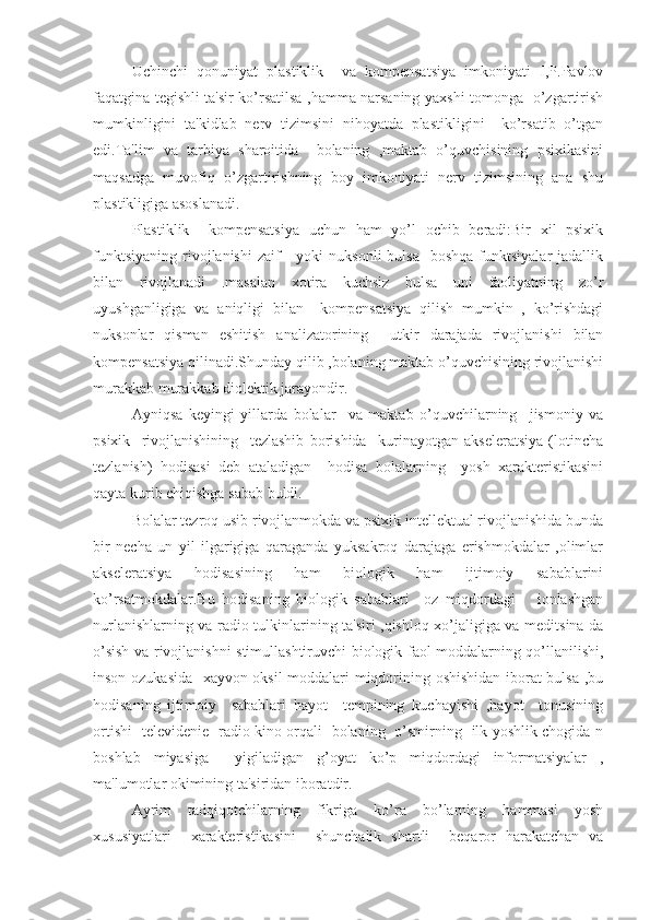     Uchinchi   qonuniyat   plastiklik     va   kompensatsiya   imkoniyati   I,P.Pavlov
faqatgina tegishli ta'sir ko’rsatilsa ,hamma narsaning yaxshi tomonga   o’zgartirish
mumkinligini   ta'kidlab   nerv   tizimsini   nihoyatda   plastikligini     ko’rsatib   o’tgan
edi.Ta'lim   va   tarbiya   sharoitida     bolaning   ,maktab   o’quvchisining   psixikasini
maqsadga   muvofiq   o’zgartirishning   boy   imkoniyati   nerv   tizimsining   ana   shu
plastikligiga asoslanadi.
Plastiklik     kompensatsiya   uchun   ham   yo’l   ochib   beradi:Bir   xil   psixik
funktsiyaning  rivojlanishi   zaif       yoki  nuksonli  bulsa     boshqa  funktsiyalar  jadallik
bilan   rivojlanadi   .masalan   xotira   kuchsiz   bulsa   uni   faoliyatning   zo’r
uyushganligiga   va   aniqligi   bilan     kompensatsiya   qilish   mumkin   ,   ko’rishdagi
nuksonlar   qisman   eshitish   analizatorining     utkir   darajada   rivojlanishi   bilan
kompensatsiya qilinadi.Shunday qilib ,bolaning maktab o’quvchisining rivojlanishi
murakkab murakkab diolektik jarayondir.
  Ayniqsa   keyingi   yillarda   bolalar     va   maktab   o’quvchilarning     jismoniy   va
psixik     rivojlanishining     tezlashib   borishida     kurinayotgan   akseleratsiya   (lotincha
tezlanish)   hodisasi   deb   ataladigan     hodisa   bolalarning     yosh   xarakteristikasini
qayta kurib chiqishga sabab buldi. 
Bolalar tezroq usib rivojlanmokda va psixik intellektual rivojlanishida bunda
bir   necha   un   yil   ilgarigiga   qaraganda   yuksakroq   darajaga   erishmokdalar   ,olimlar
akseleratsiya   hodisasining   ham   biologik   ham   ijtimoiy   sabablarini
ko’rsatmokdalar.Bu   hodisaning   biologik   sabablari     oz   miqdordagi       ionlashgan
nurlanishlarning va radio tulkinlarining ta'siri ,qishloq xo’jaligiga va meditsina da
o’sish va rivojlanishni stimullashtiruvchi biologik faol moddalarning qo’llanilishi,
inson ozukasida   xayvon oksil  moddalari miqdorining oshishidan iborat bulsa ,bu
hodisaning   ijtimoiy     sabablari   hayot     tempining   kuchayishi   ,hayot     tonusining
ortishi   televidenie   radio kino orqali   bolaning   o’smirning   ilk yoshlik chogida n
boshlab   miyasiga     yigiladigan   g’oyat   ko’p   miqdordagi   informatsiyalar   ,
ma'lumotlar okimining ta'siridan iboratdir.
   Ayrim   tadqiqotchilarning   fikriga   ko’ra   bo’larning   hammasi   yosh
xususiyatlari     xarakteristikasini     shunchalik   shartli     beqaror   harakatchan   va 