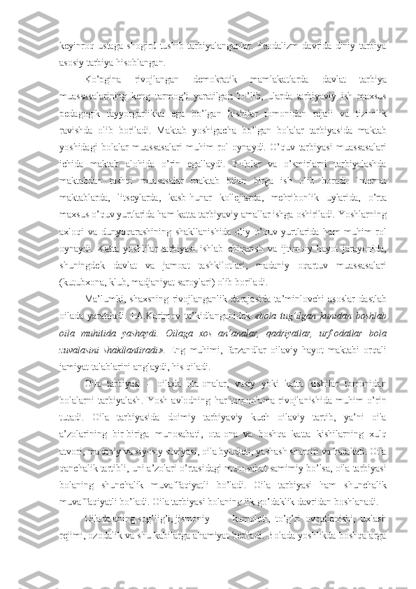 keyinroq   ustaga   shogird   tushib   tarbiyalanganlar .   Fe o dalizm   davrida   diniy   tarbiya
asosiy   tarbiya   hisoblangan . 
Ko ’ pgina   rivojlangan   demokratik   mamlakatlarda   davlat   tarbiya
muassasalarining   keng   tarmog ’ i   yaratilgan   bo ’ lib ,   ularda   tarbiyaviy   ish   maxsus
pedagogik   tayyorgarlikka   ega   bo ’ lgan   kishilar   tomonidan   rejali   va   tizim l ik
ravishda   olib   boriladi .   Maktab   yoshigacha   bo ’ lgan   bolalar   tarbiyasida   maktab
yoshidagi   bolalar   muassasalari   muhim   rol   oynaydi .   O ’ quv   tarbiyasi   muassasalari
ichida   maktab   alohida   o ’ rin   egallaydi .   Bolalar   va   o ’ smirlarni   tarbiyalashda
maktabdan   tashqi   muasasalar   maktab   bilan   birga   ish   olib   boradi .   Internat
maktablarda ,   li t seylarda ,   kasb - h u nar   kollejlarda ,   mehribonlik   uylarida ,   o ’ rta
maxsus   o ’ quv   yurtlarida   ham   katta   tarbiyaviy   amallar   ishga   oshiriladi .  Yoshlarning
axloqi   va   dunyoqarashining   shakllanishida   oliy   o ’ quv   yurtlarida   ham   muhim   rol
oynaydi .   Katta   yoshlilar   tarbiyasi   ishlab   chiqarish   va   ijtimoiy   hayot   jarayonida ,
shuningdek   davlat   va   jamoat   tashkilotlari ,   madaniy   oqartuv   muassasalari
( kutubxona ,  klub ,  madjaniyat   saroylari )  olib   boriladi .
Ma ’ lumki ,   shaxsning   rivojlanganlik   darajasida   ta ’ minlovchi   asoslar   dastlab
oilada   yaratiladi .   I . A . Karimov   ta ’ kidlanganidek   « bola   tug ’ ilgan   kunidan   boshlab
oila   muhitida   yashaydi .   Oilaga   xos   an ’ analar ,   qadriyatlar ,   urf - odatlar   bola
zuvalasini   shakllantiradi ».   Eng   muhimi ,   farzandlar   oilaviy   hayot   maktabi   orqali
jamiyat   talablarini   anglaydi ,  his   qiladi . 
Oila   tarbiyasi   –   oilada   ota - onalar ,   vasiy   yoki   katta   kishilar   tomonidan
bolalarni   tarbiyalash .   Yosh   avlodning   har   tomonlama   rivojlanishida   muhim   o ’ rin
tutadi .   Oila   tarbiyasida   doimiy   tarbiyaviy   kuch   oilaviy   tartib ,   ya ’ ni   oila
a ’ zolarining   bir - biriga   munosabati ,   ota - ona   va   boshqa   katta   kishilarning   xulq
atvori ,  madaniy   va   siyosiy   saviyasi ,  oila   byudjeti ,  yashash   sharoiti   va   harakati .  Oila
qanchalik   tartibli ,  uni   a ’ zolari   o ’ rtasidagi   munosabat   samimiy   bo ’ lsa ,  oila   tarbiyasi
bolaning   shunchalik   muvaffaqiyatli   bo ’ ladi .   Oila   tarbiyasi   ham   shunchalik
muvaffaqiyatli   bo ’ ladi .  Oila   tarbiyasi   bolaning   ilk   go ’ daklik   davridan   boshlanadi .
Oilada   uning   sog ’ lig ’ i ,  jismoniy kamoloti ,   to ’ g ’ ri   ovqatlanishi ,   uxlash
rejimi ,  ozodalik   va   shu   kabilarga   ahamiyat   beriladi .  Bolada   yoshlikda   boshqalarga 