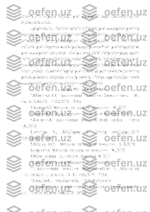 dinamik   qilib   qo’yadiki   natijada     yosh   xususiyatlari   degan   tushunchaning   o’zi
shubxa ostida qoladi.
   Uylaymizki,  bu     fikr   bilan  kelishib   bo’lmaydi,  yosh   xususiyatlari   yoshning
eng tipik va   eng xarakterli bo’lgan hamda   rivojlanishning   umumiy yo’nalishini
ko’rsatadigan     umumiy   xususiyatlari   sifatida   mavjuddir.   Biroq   o’z   o’zidan
ma'lumki  yosh o’zgarmas  va absolyut kategoriya emas.Yosh –yosh chegaralari va
yosh   xususiyatlari   tushunchasi     absolyut   emas   ,balki   nisbiy   ahamiyatga   egadir.
Ta'lim-tarbiyaning vazifasi bolada maktab o’quvchisida   birinchidan mazkur yosh
bosqichida     yuksak   rivojlanish   darajasini   xarakterlab   beradigan   va   ikkinchidan
bolani   ,maktab   o’quvchisini   keyingi   yosh   bosqichiga   ya'ni   psixik   rivojlanishning
yanada   yuksakroq   darajasiga   qonuniy   ravishda   o’tishga   tayyorlanadigan   psixik
xususiyatlarini ,xislatlarini va sifatlarini  shakllantirishdir.    
A DABIYOTLAR RO’YXATI
1. Айсмонтас   Б.Б.   Педагогическая   психология:   Схемы   и   тесты.   –   М.:
Изд-во ВЛАДОС-ПРЕСС, 20 1 2. – 208 с.
2. Бадмаев Б.С. Методика преподавания психологии. – М., 20 14 .
3.Бадалев А.А. Общая психодиагностика. Санкт-Петербург 2000 й
4.Зимняя   И.А.   Педагогическая   психология:   Учеб.   пособие.   -     Ростов
Н/Д, 2007. 
5.Ismoilova   N.,   Abdullayeva   D.   Ijtimoiy   psixologiya.T,2013
O'zb.fay.mil.jam.nashr.
6. Карандашев В.Н. Методика преподавания психологии. - СПб, 20 1 5.
7. Ляудис В.Я. Методика преподавания психологии. - М.,  2012 .
8.Марсинковская Т.Д.. История психология. М. 2001  
10.Otajonov M. Psixoanaliz asoslari. T,2004 O’zbekiston
11.Педагогическая   психология:   Хрестоматия/Сост.   В.Н.Карандашев,
Н.В.Носова, О.Н.Щепелина. – СПб.:Питер, 2016. – 412 с.
12. Rasulov A.I.  Psixodiagnostika. T. 2010 Mumtoz so`z
13. Столяренко   Л.Д.   Педагогическая   психология.   –   2-е   изд.,   перераб.и
доп. – Ростов н/Д: «Феникс», 2003. – 544 с. 