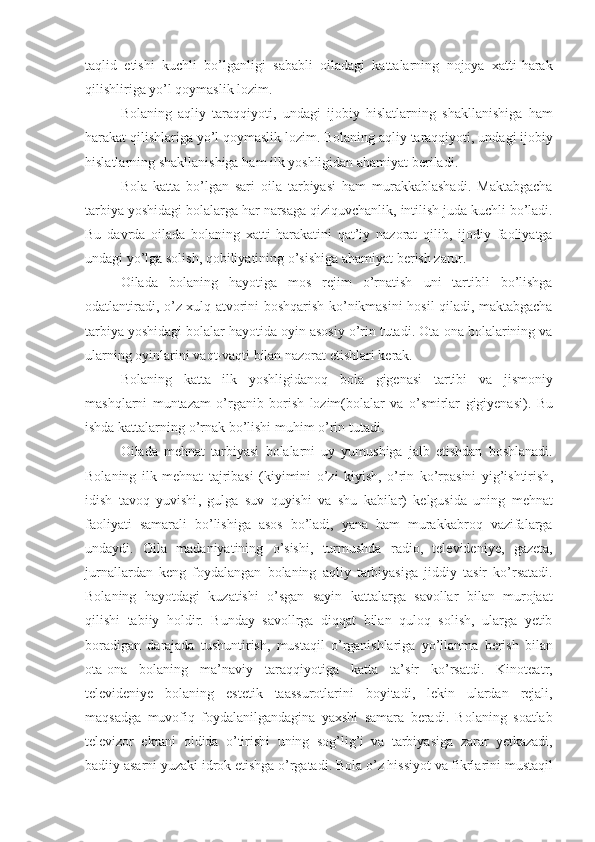 taqlid   etishi   kuchli   bo ’ lganligi   sababli   oiladagi   kattalarning   nojoya   xatti - harak
qilishliriga   yo ’ l   qoymaslik   lozim . 
Bolaning   aqliy   taraqqiyoti ,   undagi   ijobiy   hislatlarning   shakllanishiga   ham
harakat   qilishlariga   yo ’ l   qoymaslik   lozim .  Bolaning   aqliy   taraqqiyoti ,  undagi   ijobiy
hislatlarning   shakllanishiga   ham   ilk   yoshligidan   ahamiyat   beriladi . 
Bola   katta   bo ’ lgan   sari   oila   tarbiyasi   ham   murakkablashadi .   Maktabgacha
tarbiya   yoshidagi   bolalarga   har   narsaga   qiziquvchanlik ,  intilish   juda   kuchli   bo ’ ladi .
Bu   davrda   oilada   bolaning   xatti - harakatini   qat ’ iy   nazorat   qilib ,   ijodiy   faoliyatga
undagi   yo ’ lga   solish ,  qobiliyatining   o ’ sishiga   ahamiyat   berish   zarur . 
Oilada   bolaning   hayotiga   mos   rejim   o ’ rnatish   uni   tartibli   bo ’ lishga
odatlantiradi ,   o ’ z   xulq   atvorini   boshqarish   ko ’ nikmasini   hosil   qiladi ,   maktabgacha
tarbiya   yoshidagi   bolalar   hayotida   oyin   asosiy   o ’ rin   tutadi .  Ota - ona   bolalarining   va
ularning   oyinlarini   vaqt - vaqti   bilan   nazorat   etishlari   kerak . 
Bolaning   katta   ilk   yoshligidanoq   bola   gigenasi   tartibi   va   jismoniy
mashqlarni   muntazam   o ’ rganib   borish   lozim ( bolalar   va   o ’ smirlar   gigiyenasi ).   Bu
ishda   kattalarning   o ’ rnak   bo ’ lishi   muhim   o ’ rin   tutadi .
Oilada   mehnat   tarbiyasi   bolalarni   uy   yumushiga   jalb   etishdan   boshlanadi .
Bolaning   ilk   mehnat   tajribasi   ( kiyimini   o ’ zi   kiyish ,   o ’ rin   ko ’ rpasini   yig ’ ishtirish ,
idish   tavoq   yuvishi ,   gulga   suv   quyishi   va   shu   kabilar )   kelgusida   uning   mehnat
faoliyati   samarali   bo ’ lishiga   asos   bo ’ ladi ,   yana   ham   murakkabroq   vazifalarga
undaydi .   Oila   madaniyatining   o ’ sishi ,   turmushda   radio ,   televideniye ,   gazeta ,
jurnallardan   keng   foydalangan   bolaning   aqliy   tarbiyasiga   jiddiy   tasir   ko ’ rsatadi .
Bolaning   hayotdagi   kuzatishi   o ’ sgan   sayin   kattalarga   savollar   bilan   murojaat
qilishi   tabiiy   holdir .   Bunday   savollrga   diqqat   bilan   quloq   solish ,   ularga   yetib
boradigan   darajada   tushuntirish ,   mustaqil   o ’ rganishlariga   yo ’ llanma   berish   bilan
ota - ona   bolaning   ma ’ naviy   taraqqiyotiga   katta   ta ’ sir   ko ’ rsatdi .   Kinoteatr ,
televideniye   bolaning   estetik   taassurotlarini   boyitadi ,   lekin   ulardan   rejali ,
maqsadga   muvofiq   foydalanilgandagina   yaxshi   samara   beradi .   Bolaning   soatlab
televizor   ekrani   oldida   o ’ tirishi   uning   sog ’ lig ’ i   va   tarbiyasiga   zarar   yetkazadi ,
badiiy   asarni   yuzaki   idrok   etishga   o ’ rgatadi .  Bola   o ’ z   hissiyot   va   fikrlarini   mustaqil 