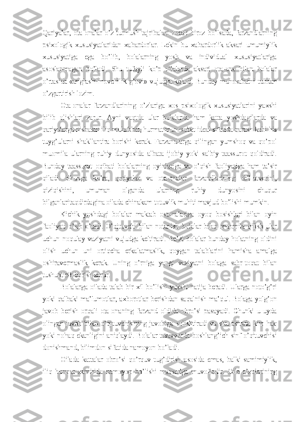 Qariyalar ,   ota - onalar   o ’ z   turmush   tajribalari   orqali   biroz   bo ’ lsada ,   farzandlarning
psixologik   xususiyatlaridan   xabardorlar .   Lekin   bu   xabardorlik   aksari   umumiylik
xususiyatiga   ega   bo ’ lib ,   bolalarning   yosh   va   individual   xususiyatlariga
asoslanmagan   bo ’ ladi .   Shu   tufayli   ko ’ p   oilalarda   aksari   ota - ona   bilan   bolalar
o ’ rtasida   « anglashilmovchilik   g ’ ovi »   vujudga   keladi .   Bunday   munosabatni   tubdan
o ’ zgartirish   lozim . 
Ota - onalar   farzandlarining   o ’ zlariga   xos   psixologik   xususiyatlarini   yaxshi
bilib   olishlari   zarur .   Ayni   vaqtda   ular   bolalarda   ham   katta   yoshdagilarda   va
qariyalarga   nisbatan   iliq   muhabbat ,  hurmat   munosabat   ideal   sifatida   qarash   kabi   his
tuyg ’ ularni   shakllantira   borishi   kerak .   Farzandlarga   qilingan   yumshoq   va   qo ’ pol
muomila   ularning   ruhiy   dunyosida   albata   ijobiy   yoki   salbiy   taassurot   qoldiradi .
Bunday   taassurot   oqibati   bolalarning   oyinlariga   va   o ’ qish   faoliyatiga   ham   ta ’ sir
qiladi .   Shunga   ko ’ ra ,   qariyalar   va   ota - onalar   farzandlarining   fe ’ l - atvorini ,
qiziqishini ,   umuman   olganda   ularning   ruhiy   dunyosini   chuqur
bilganlaritaqdirdagina   oilada   chinakam   totuvlik   muhiti   mavjud   bo ’ lishi   mumkin .
Kichik   yoshdagi   bolalar   maktab   ostonalariga   oyoq   bosishlari   bilan   oyin
faoliyati   o ’ sib   o ’ tadi .   O ’ qituvchi   bilan   notanish   bolalar   bilan   muomila   qilish   ular
uchun   noqulay   vaziyatni   vujudga   keltiradi .   Ba ’ zi   bolalar   bunday   holatning   oldini
olish   uchun   uni   ortiqcha   erkalatmaslik ,   qoygan   talablarini   hamisha   amalga
oshiravermaslik   kerak .   Uning   o ’ rniga   yangi   vaziyatni   bolaga   sabr - toqat   bilan
tushuntirib   borish   zarur .
Bolalarga   oilada   talab   bir   xil   bo ’ lishi   yaxshi   natija   beradi .   Ularga   noto ’ g ’ ri
yoki   qalbaki   ma ’ lumotlar ,   axborotlar   berishdan   saqalnish   ma ’ qul .   Bolaga   yolg ’ on
javob   berish   orqali   ota - onaning   farzand   oldida   obro ’ si   pasayadi .   Chunki   u   uyda
olingan   javob   bilan   o ’ qituvchisining   javobiga   solishtiradi   va   shu   asnoda   kim   haq
yoki   nohaq   ekanligini   aniqlaydi .   Bolalar   tasavvurda   boshlang ’ ich   sinf   o ’ qituvchisi
donishmand ,  bilimdon   sifatida   namoyon   bo ’ ladi . 
Oilada   kattalar   obro ’ si   qo ’ r quv   tug ’ dirish   asosida   emas ,   balki   samimiylik ,
iliq   hurmat   zamirida   namoyon   bo ’ lishi   maqsadga   muvofiqdir .   Oila   a ’ zolarining 