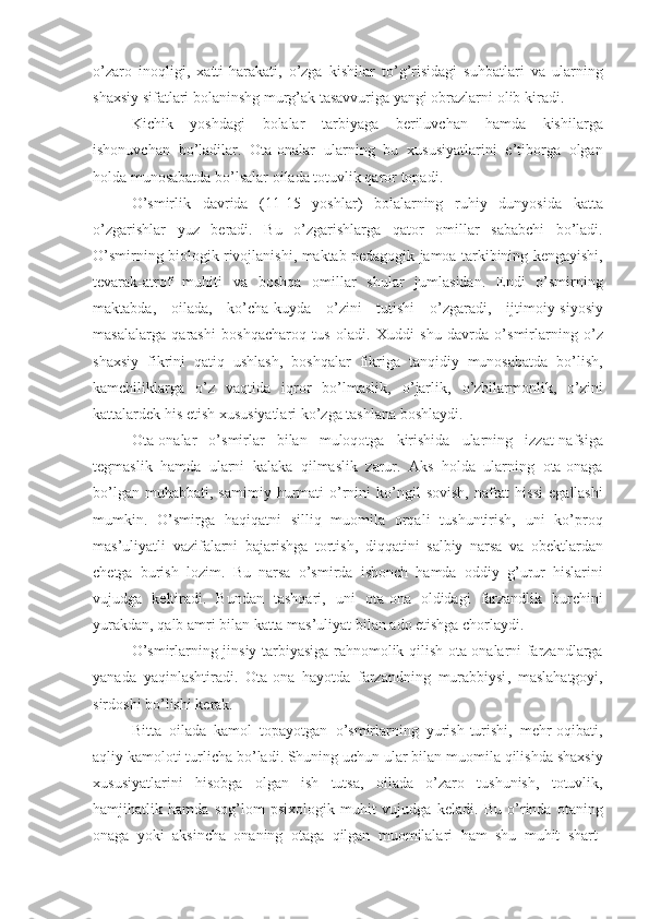 o ’ zaro   inoqligi ,   xatti - harakati ,   o ’ zga   kishilar   to ’ g ’ risidagi   suhbatlari   va   ularning
shaxsiy   sifatlari   bolaninshg   murg ’ ak   tasavvuriga   yangi   obrazlarni   olib   kir a di . 
Kichik   yoshdagi   bolalar   tarbiyaga   beriluvchan   hamda   kishilarga
ishonuvchan   bo ’ ladilar .   Ota - onalar   ularning   bu   xususiyatlarini   e ’ tiborga   olgan
holda   munosabatda   bo ’ lsalar   oilada   totuvlik   qaror   topadi .
O ’ smirlik   davrida   (11-15   yoshlar )   bolalarning   ruhiy   dunyosida   katta
o ’ zgarishlar   yuz   beradi .   Bu   o ’ zgarishlarga   qator   omillar   sababchi   bo ’ ladi .
O ’ smirning   biologik   rivojlanishi ,  maktab   pedagogik   jamoa   tarkibining   kengayishi ,
tevarak - atrof   muhiti   va   boshqa   omillar   shular   jumlasidan .   Endi   o ’ smirning
maktabda ,   oilada ,   ko ’ cha - kuyda   o ’ zini   tutishi   o ’ zgaradi ,   ijtimoiy - siyosiy
masalalarga   qarashi   boshqacharoq   tus   oladi .   Xuddi   shu   davrda   o ’ smirlarning   o ’ z
shaxsiy   fikrini   qatiq   ushlash ,   boshqalar   fikriga   tanqidiy   munosabatda   bo ’ lish ,
kamchiliklarga   o ’ z   vaqtida   iqror   bo ’ lmaslik ,   o ’ jarlik ,   o ’ zbilarmonlik ,   o ’ zini
kattalardek   his   etish   xususiyatlari   ko ’ zga   tashlana   boshlaydi .
Ota - onalar   o ’ smirlar   bilan   muloqotga   kirishida   ularning   izzat - nafsiga
tegmaslik   hamda   ularni   kalaka   qilmaslik   zarur .   Aks   holda   ularning   ota - onaga
bo ’ lgan   muhabbati ,   samimiy   hurmati   o ’ rnini   ko ’ ngil   sovish ,   nafrat   hissi   egallashi
mumkin .   O ’ smirga   haqiqatni   silliq   muomila   orqali   tushuntirish ,   uni   ko ’ proq
mas ’ uliyatli   vazifalarni   bajarishga   tortish ,   diqqatini   salbiy   narsa   va   obektlardan
chetga   burish   lozim .   Bu   narsa   o ’ smirda   ishonch   hamda   oddiy   g ’ urur   hislarini
vujudga   keltiradi .   Bundan   tashqari ,   uni   ota - ona   oldidagi   farzandlik   burchini
yurakdan ,  qalb   amri   bilan   katta   mas ’ uliyat   bilan   ado   etishga   chorlaydi . 
O ’ smirlarning   jinsiy   tarbiyasiga   rahnomolik   qilish   ota - onalarni   farzandlarga
yanada   yaqinlashtiradi .   Ota - ona   hayotda   farzandning   murabbiysi ,   maslahatgoyi ,
sirdoshi   bo ’ lishi   kerak . 
Bi t ta   oilada   kamol   topayotgan   o ’ smirlarning   yurish - turishi ,   mehr - oqibati ,
aqliy   kamoloti   turlicha   bo ’ ladi .  Shuning   uchun   ular   bilan   muomila   qilishda   shaxsiy
xususiyatlarini   hisobga   olgan   ish   tutsa ,   oilada   o ’ zaro   tushunish ,   totuvlik ,
hamjihatlik   hamda   sog ’ lom   psixologik   muhit   vujudga   keladi .   Bu   o ’ rinda   otaning
onaga   yoki   aksincha   onaning   otaga   qilgan   muomilalari   ham   shu   muhit   shart - 