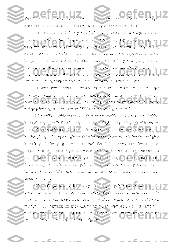 sharoitiga   tubdan   mos   tushishi   shart .   Chunki   ota - onaning   o ’ zaro   totuv   hayot
kechirishi   oilaning   tarkib   topishi   borasida   asosiy   va   eng   muhim   omildir .
Ilk   o ’ spirinlar   esa   (16-18   yoshlar )   o ’ zlarining   psixologik   xususiyatlari   bilan
boshqa   bolalardan   keskin   farq   qiladilar .   Ular   endi   ham   jinsiy ,   ham   ji smo niy ,   ham
aqliy   jihatdan   ancha   voyaga     yetgan   yigit - qizlardir .   Ularda   shaxsiy   dunyoqarash ,
xarakter   xislatlari ,   o ’ z - o ’ zini   boshqarish   kabi   individual - psixologik   xislatlar   tarkib
topgan   bo ’ ladi .   Ular   vazmin   xarakterli ,   mulohazali ,   katta   yoshdagilarga   hurmat
ehtirom   bilan   qarovchi ,   ota - oanalarning   ham   endilikda   shu   o ’ spirin   farzandlari
bilan   maslahatlashib   ish   tutishlari ,   didlariga ,   mulohozalariga   quloq   solishlari ,
umuman   ularning   rayiga   qarashlari ,  ko ’ p   o ’ rinda   hisoblashishlari   lozim . 
Ba ’ zan   o ’ spirinlar   orasida   tarbiyasi   qiyinlar   ham   uchraydi .  Ota - onalar   ularga
boshlovchi   sabablarni   aniqlab ,   unday   illatlarga   qarshi   kurash   olib   borishlari   shart .
Agar   bu   mushkullik   oilada   psixologik   muhitga   salbiy   ta ’ sir   etaversa ,   bu   haqda
pedagog   jamoaga   va   keng   jamoatchilikka   murojaat   qilgan   ma ’ qul . 
O ’ spirinlik   davrida   insoniyat   uchun   eng   muqaddas ,   nozik   tuyg ’ u - muhabbat
ko’rtagi   paydo   bo ’ ladi .   Shu   tuyg ’ u   tufayli   o ’ spirinning   ruhiy   olamida   ayrim
o ’ zgarishglar   yuz   beradi .   Ota - onalar   farzandlarining   bunday   tuyg ’ usidan   xabardor
bo ’ lishi ,   bu   yo ’ lda   unga   to ’ g ’ ri   maslahatlar   berishi ,   namunalar   keltirishi ,   endigina
ko’rtak   yozib   kelayotgan   murg ’ ak   tuyg ’ usiga   bolta   urmasliklari   kerak .   Ba ’ zi
o ’ spirinlarda   ko ’ pincha   kiyinishi ,   yurish - turishida   haddan   tashqari   bachkanalik
hollari   uchrab   turadi .   Bunday   paytda   ota - onalar   majbur   qilish ,   haqoratlash ,
farzandning   izzat - nafsiga   tegish   yo ’ li   bilan   emas ,   balki   samimiy   suhbat   orqali
tushuntirish   orqali   ta ’ sir   etish   va   oqibat   natijasini   eslatish   orqali   uni   bu   yo ’ ldan
qaytarish   mumkin .
O ’ spirinlarga   kasb   tanlash   jarayonida   to ’ g ’ ri   yo ’ llanma   berish ,   ularning
qiziqishlari   bilan   hisoblashtsh   juda   muhim .   Ayrim   ota - ona   farzandlarini   o ’ z
mayliga ,   intilishiga ,   rayiga   qaramasdan   oliy   o ’ quv   yurtlarigsha   kirib   o ’ qishga
majbur   qiladi .   Natijada   bo ’ lajak   kasbini   sevmagan   yigit   va   qiz   o ’ quv   dargohini
tashlab   ketadi .   Bunday   ko ’ ngilsiz   hollar   oila   tinchligini   buzadi ,   farzandlar   bilan
ota - ona   o ’ rtasida   qatiq   koyinishlar   vujudga   keladi .  