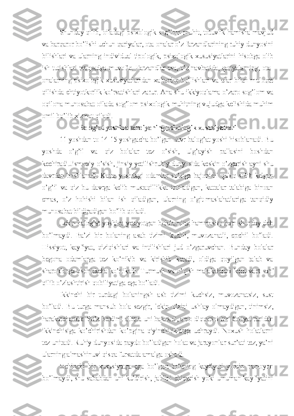 Shunday   qilib ,   oiladagi   psixologik   sog ’ lom   muhit ,   totuvlik   hamisha   mavjud
va   barqaror   bo ’ lishi   uchun   qariyalar ,  ota - onalar   o ’ z   farzandlarining   ruhiy   dunyosini
bilishlari   va   ularning   individual - tipologik ,   psixologik   xususiyatlarini   hisobga   olib
ish   tutishlari   maqsadga   muvofiq .  Farzandlar   esa ,  o ’ z   navbatida ,  qariyalarning ,  ota -
onalarning   psixologik   xususiyatlaridan   xabardor   bo ’ lishlari   va   ular   bilan   muloqat
qilishda   ehtiyotkorlik   ko ’ rsatishlari   zarur .  Ana   shu   ikkiyoqlama   o ’ zaro   sog ’ lom   va
oqilona   munosabat   oilada   sog ’ lom   psixologik   muhitning   vujudga   kelishida   muhim
omil   bo ’ lib   xizmat   qiladi . 
Balog ’ at   yoshida   tarbiyaning   psixologik   xususiyatlari
11  yoshdan   to  14-15  yoshgacha   bo ’ lgan   davr   balog ’ at   yoshi   hisoblanadi .  Bu
yoshda   o ’ g ’ il   va   qiz   bolalar   tez   o ’ sish ,   ulg ’ ayish   pallasini   boshdan
kechiradi . Jismoniy   o ’ sish ,  jinsiy   yetilishruhiy   dunyosida   keskin   o ’ zgarish   ayni   shu
davrdan   boshlanadi .   Katta   yoshdagi   odamlar   so ’ ziga   bajonidil   quloq   solib   kelgan
o ’ g ’ il   va   qiz   bu   davrga   kelib   mustaqillikka   intiladigan ,   kattalar   talabiga   binoan
emas ,   o ’ z   hohishi   bilan   ish   qiladigan ,   ularning   o ’ git - maslahatlariga   tanqidiy
munosabat   bildiradigan   bo ’ lib   qoladi . 
Lekin   balog ’ at   yoshiga   yetayotgan   bolalarning   hammasini   ham   shunday   deb
bo ’ lmaydi .   Ba ’ zi   bir   bolaning   asab   tizimi   kuchli ,   muvozanatli ,   epchil   bo ’ ladi .
Hissiyot ,   kayfiyat ,   qiziqishlari   va   intilishlari   jud   o ’ zgaruvchan .   Bunday   bolalar
begona   odamlarga   tez   ko ’ nikib   va   kirishib   ketadi ,   oldiga   qoyilgan   talab   va
sharoitlarga   osonlikcha   ko ’ nikadi .   Turmush   va   o ’ qish   malakalarini   kam   vaqt   sarf
qilib   o ’ zlashtirish   qobiliyatiga   ega   bo ’ ladi .
Ikkinchi   bir   turdagi   bolaningsh   asb   tizimi   kuchsiz ,   muvozanatsiz ,   sust
bo ’ ladi .   Bu   turga   mansub   bola   sezgir ,   lekin   o ’ zini   ushlay   olmaydigan ,   tinimsiz ,
harakatchandir .  So ’ z   berdimi   albata   uni   bajaradi ,  amo   diqqatini   bir   faoliyat   turidan
ikkinchisiga   ko ’ chirishdan   ko ’ pgina   qiyinchiliklarga   uchraydi .   Noxush   holatlarni
tez   unitadi .  Ruhiy   dunyosida   paydo   bo ’ ladigan   holat   va   jarayonlar   sur ’ ati   tez ,  ya ’ ni
ularning   almashinuvi   qisqa   fursatda   amalga   oshadi .
Uchinchi   bir   xususiyatga   ega   bo ’ lgan   bolaning   kayfiyati   yorqin   namoyon
bo ’ lmaydi ,   shu   sababdan   uni   kuldirish ,   jahlini   chiqarish   yoki   umuman   kayfiyatini 