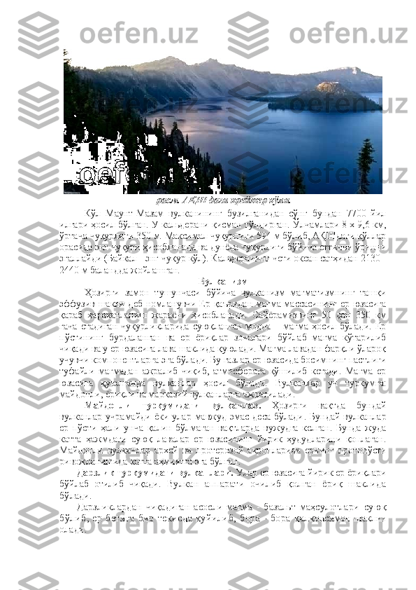 -расм. АҚШ даги крейтер кўли.
Кўл   Маунт-Мазам   вулканининг   бузилганидан   сўнг   бундан   7700   йил
илгари ҳосил бўлган. У кальдерани қисман тўлдирган. Ўлчамлари 8 х 9,6 км,
ўртача чуқурлиги 350 м. Максимал чуқурлиги 594 м бўлиб, АҚШдаги кўллар
орасида энг чуқури ҳисобланади ва дунёда чуқурлиги бўйича еттинчи ўринни
эгаллайди (Байкал - энг чуқур кўл). Кальдеранинг чети океан сатҳидан 2130 -
2440 м баландда жойлашган.
Вулканизм
Ҳозирги   замон   тушунчаси   бўйича   вулканизм   магматизмнинг   ташқи
эффузив шакли деб номланувчи Ер қаъридан магма массасининг ер юзасига
қараб   ҳаракатланиш   жараёни   ҳисобланади.   Сайёрамизнинг   50   дан   350   км
гача   етадиган   чуқурликларида   суюқланган   модда   –   магма   ҳосил   бўлади.   Ер
пўстининг   бурдаланган   ва   ер   ёриқлар   зоналари   бўйлаб   магма   кўтарилиб
чиқади ва у ер юзасига лава шаклида қуюлади. Магма лавадан фарқли ўлароқ
учувчи компонентларга эга бўлади. Бу газлар ер юзасида босимнинг пастлиги
туфайли   магмадан   ажралиб   чиқиб,   атмосферага   қўшилиб   кетади.   Магма   ер
юзасига   қуюлганда   вулканлар   ҳосил   бўлади.   Вулканлар   уч   туркумга:
майдонли, ёриқли ва марказий вулканларга ажратилади.
Майдонли   туркумидаги   вулканлар.   Ҳозирги   вақтда   бундай
вулканлар  учрамайди   ёки   улар  мавжуд   эмас   деса   бўлади .  Бундай   вулканлар
ер   пўсти   ҳали   унча   қалин   бўлмаган   вақтларда   вужудга   келган.   Бунда   жуда
катта   ҳажмдаги   суюқ   лавалар   ер   юзасининг   йирик   ҳудудларини   қоплаган.
Майдонли   вулканлар   архей   ва   протерозой   акронларида   ернинг   протопўсти
ривожланишида катта аҳмиятга эга бўлган.
Дарзлик туркумидаги вулканлари.  Улар ер юзасига йирик ер ёриқлари
бўйлаб   отилиб   чиқади .   Вулкан   аппарати   очилиб   қолган   ёриқ   шаклида
бўлади. 
Дарзликлардан   чиқадиган   асосли   магма   -   базальт   маҳсулотлари   суюқ
бўлиб,   ер   бетига   бир   текисда   қуйилиб,   бора   -   бора   қ алқонсимон шаклни
олади.  