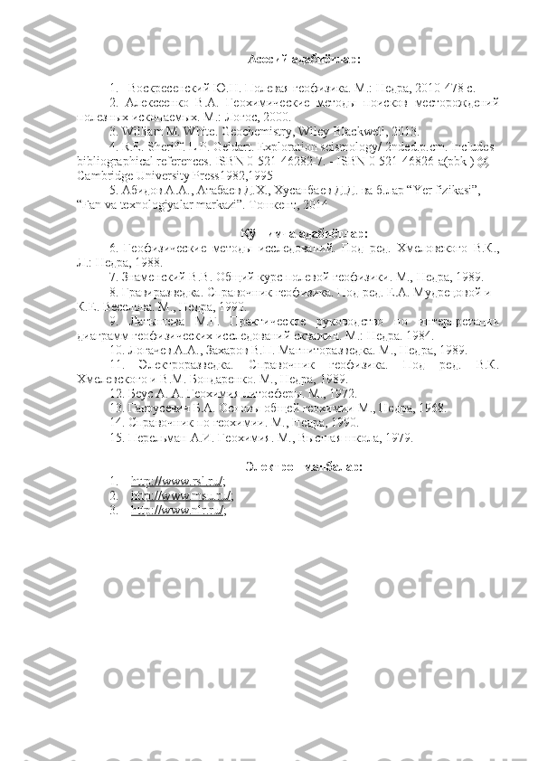 Асосий адабиётлар:
1. Воскресенский Ю.Н. Полевая геофизика. М.: Недра, 2010-478 с.
2.   Алексеенко   В.А.   Геохимические   методы   поисков   месторождений
полезных ископаемых. М.: Логос, 2000.
3.  William M. White. Geochemistry , Wiley-Blackwell, 2013.
4. R.E. Sheriff. L P. Geldart. Exploration seismology/-2nded.p.cm. Includes 
bibliographical references. ISBN 0-521-46282-7. - ISBN 0-521-46826-a(pbk ) @ 
Cambridge University Press1982,1995
5. Абидов А.А., Атабаев Д.Х., Хусанбаев Д.Д. ва б.лар “Yer fizikasi”,   
“Fan va texnologiyalar markazi”. Tошкент, 2014
Қўшимча адабиётлар:
6.   Геофизические   методы   исследований .   Под   ред .   Хмеловского   В . К .,
Л .:  Недра , 1988.
7.  Знаменский   В . В .  Общий   курс полевой геофизики. М., Недра, 1989.
8 . Гравиразведка. Справочник геофизика. Под ред. Е.А. Мудрецовой и 
К.Е. Веселова. М., Недра, 1990.
9 .   Латышева   М.Г.   Практическое   руководство   по   интерпретации
диаграмм геофизических исследований скважин. М.: Недра. 1984.
10 . Логачев А.А., Захаров В.П. Магниторазведка. М., Недра, 1989.
11 .   Электроразведка.   Справочник   геофизика.   Под   ред.   В.К.
Хмелевского и В.М. Бондаренко. М., Недра, 1989.  
12.  Беус А. А. Геохимия литосферы. М., 1972.
13.  Гаврусевич Б.А. Основы общей геохимии-М., Недра, 1968.
14.  Справочник по геохимии. М., Недра, 1990.
15.  Перельман А.И. Геохимия. М., Высшая школа, 1979.
Электрон манбалар:
1.     http    ://    www    .   rsl    .   ru    /   ;
2.     http://www.msu.ru/ ;
3.     http://www.nlr.ru/ ; 