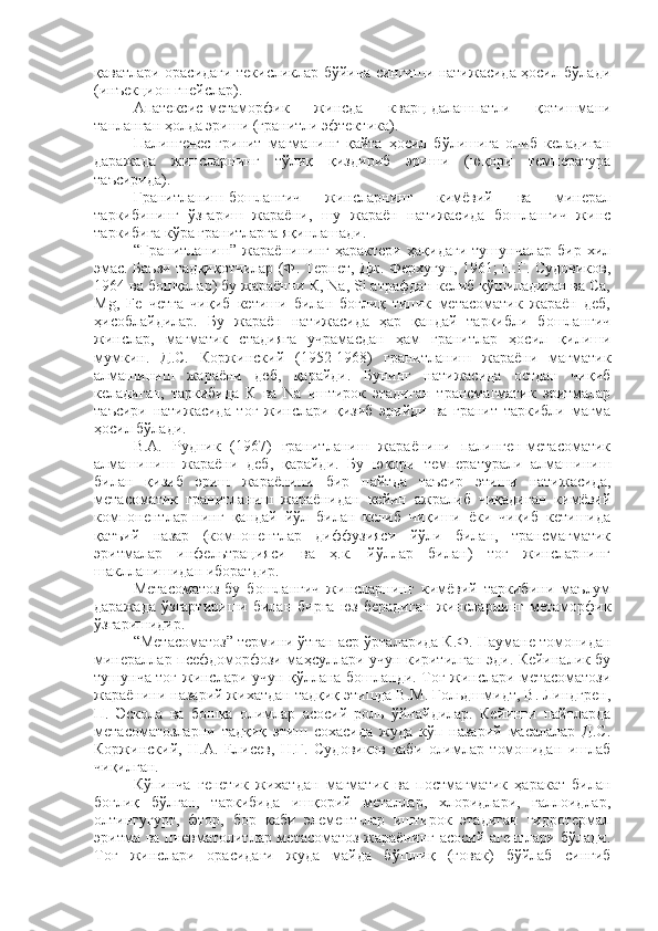 қаватлари орасидаги текисликлар бўйича сингиши натижасида ҳосил бўлади
(инъекцион гнейслар).
Апатексис-метаморфик   жинсда   кварц-далашпатли   қотишмани
танланган ҳолда эриши (гранитли эфтектика).
Палингенес-гринит   магманинг   қайта   ҳосил   бўлишига   олиб   келадиган
даражада   жинсларнинг   тўлиқ   қиздириб   эриши   (юқори   температура
таъсирида).
Гранитланиш-бошланғич   жинсларнинг   кимёвий   ва   минерал
таркибининг   ўзгариш   жараёни,   шу   жараён   натижасида   бошланғич   жинс
таркибига кўра гранитларга яқинлашади. 
“Гранитланиш”   жараёнининг   ҳарактери   ҳақидаги   тушунчалар   бир   хил
эмас. Баъзи тадқиқотчилар (Ф. Тернет, Дж. Ферхугун, 1961; Н.Г. Судовиков,
1964 ва бошқалар) бу жараённи К, Na, Si атрафдан келиб қўшиладиган ва Ca,
Mg,   Fe   четга   чиқиб   кетиши   билан   боғлиқ   типик   метасоматик   жараён   деб,
ҳисоблайдилар.   Бу   жараён   натижасида   ҳар   қандай   таркибли   бошланғич
жинслар,   магматик   стадияга   учрамасдан   ҳам   гранитлар   ҳосил   қилиши
мумкин.   Д.С.   Коржинский   (1952-1968)   гранитланиш   жараёни   магматик
алмашиниш   жараёни   деб,   қарайди.   Бунинг   натижасида   остдан   чиқиб
келадиган,   таркибида   К   ва   Na   иштирок   этадиган   трансмагматик   эритмалар
таъсири   натижасида   тоғ   жинслари   қизиб   эрийди   ва   гранит   таркибли   магма
ҳосил бўлади. 
В.А.   Рудник   (1967)   гранитланиш   жараёнини   палинген-метасоматик
алмашиниш   жараёни   деб,   қарайди.   Бу   юқори   температурали   алмашиниш
билан   қизиб   эриш   жараёнини   бир   пайтда   таъсир   этиши   натижасида,
метасоматик   гранитланиш   жараёнидан   кейин   ажралиб   чиқадиган   кимёвий
компонентлар-нинг   қандай   йўл   билан   келиб   чиқиши   ёки   чиқиб   кетишида
қатъий   назар   (компонентлар   диффузияси   йўли   билан,   трансмагматик
эритмалар   инфельтрацияси   ва   ҳ.к.   йўллар   билан)   тоғ   жинсларнинг
шаклланишидан иборатдир. 
Метасоматоз-бу   бошланғич   жинсларнинг   кимёвий   таркибини   маълум
даражада   ўзгартириши   билан   бирга   юз   берадиган   жинсларнинг   метаморфик
ўзгаришидир.
“Метасоматоз” термини ўтган аср ўрталарида К.Ф. Наумане томонидан
минераллар псефдоморфози маҳсуллари учун киритилган эди. Кейиналик бу
тушунча тоғ жинслари учун қўллана бошланди. Тоғ жинслари метасоматози
жараёнини назарий жихатдан тадқиқ этишда В.М. Гольдшмидт, В. Линдгрен,
П.   Эскола   ва   бошқа   олимлар   асосий   роль   ўйнайдилар.   Кейинги   пайтларда
метасоматозларни   тадқиқ   этиш   сохасида   жуда   кўп   назарий   масалалар   Д.С.
Коржинский,   Н.А.   Елисев,   Н.Г.   Судовиков   каби   олимлар   томонидан   ишлаб
чиқилган. 
Кўпинча   генетик   жихатдан   магматик   ва   постмагматик   ҳаракат   билан
боғлиқ   бўлган,   таркибида   ишқорий   металлар,   хлоридлари,   галлоидлар,
олтингугурт,   фтор,   бор   каби   элемент-лар   иштирок   этадиган   гидротермал
эритма ва пневматолитлар метасоматоз жараёнинг асосий агентлари бўлади.
Тоғ   жинслари   орасидаги   жуда   майда   бўшлиқ   (ғовак)   бўйлаб   сингиб 