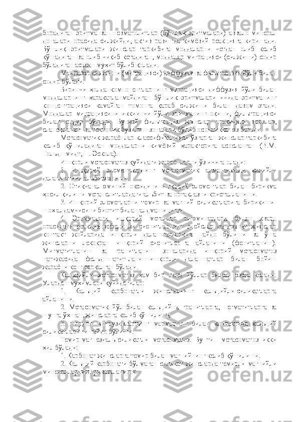 борадиган   эритма   ва   пневматолитлар   (бўшлиқ   эритмалари)   аввало   минерал
доналари   орасида   силжийди,   актив   равишда   кимёвий   реакцияга   киришади.
Бўшлиқ   эритмалари   жинслар   таркибига   моддаларни   четдан   олиб   келиб
қўшадиган ва олиб чиқиб кетадиган, моддалар миграцияси (силжиши) содир
бўладиган асосан муҳит бўлиб қолади.
Моддалар силжиши (миграцияси) диффузия ва фильтра-ция йўли билан
содир бўлади.
Биринчи   ҳолда   компонентларнинг   миграцияси   диффузия   йўли   билан
моддаларнинг   ҳаракатланмайдиган   бўшлиқ   эритмалари   ичида   эритманинг
концентрацияси   камайган   томонга   қараб   силжиши   билан   давом   этади.
Моддалар   миграциясини   иккиинчи   йўли   эритманинг   оқиши,   фильтрацияси
билан   содир   бўлади.   Бундай   фильтрация   жинслар   орасидаги   дарзлар,
сланецланиш ва тектоник бузилиш зоналари бўлиб осонликча юз беради. 
Метасоматик жараёнлар классификацияси ўзгарган жинслар таркибига
келиб   қўшиладиган   моддаларни   кимёвий   ҳарактерига   асосланган   (В.М.
Гольдшмидт, П. Эскола).
Ишқорли метасоматоз қуйидаги жараёнларни ўз ичига олади:
1.   Ишқорий   элементларнинг   метасоматик   алмашиниши   калийли
далашпатини альбитланиши.
2.   Отиқча   алюминий   оксидини   ишқорий   элементлар   билан   бирикма
ҳосил қилиши-метапелитлардаги альбит ва ортаклазни кристалланиши.
3.   Ишқорий   элеметларни   темир   ва   магний   силикатларига   бирикиши-
шох алдамчисини биотит билан алдмашиниши.
4.   Эритмадаги   ишқорий   металлар   алюминатлари   билан   кварц
орасидаги   реакция-нефелинли   сиенитларнинг   гнейслар   ва   гранит   жинслар
контакт   жойларида   ишқорли   далашпатларини   пайдо   бўлиши   ва   ўша
жинсларни   лекокран   ишқорий   сиенитлар-га   айланиши   (фенитланиш).
Мигматитланиш   ва   гранитланиш   зоналарида   ишқорий   метасоматоз
натижасида   фельдшпатит-ланиш-ишқорли   далашпатлар   билан   бойиш
жараёни кенг тарқалган бўлади. 
Кальцийли   метасоматоз   ҳам   бир   неча   йўллар   билан   юзага   келади.
Улардан мухимлари қуйидагилар:
1.   Кальций   карбонатли   жинсларнинг   кальцийли-силикатларга
айланиши.
2.   Метасоматик   йўл   билан   кальцийни   гранитларга,   пегматитларга   ва
шунга ўхшаш жинсларга келиб қўшилиши.
3.   Нордон   интрузивларнинг   мармартош   билан   контактида   кальций
силикатларини пайдо бўлиши.
Темир-магнезиаль-силикатли   метасоматоз.   Бу   тип   метасоматоз   икки
хил бўлади: 
1. Карбонат жинсларга темир билан магнийнинг келиб қўшилиши.
2. Кальций карбонати бўлмаган силикат жинсларда  темирли магнийли
минералларнинг ривожланиши. 