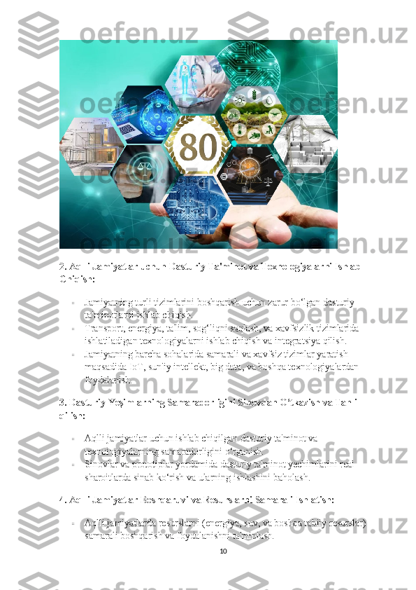 2.  Aqlli Jamiyatlar uchun Dasturiy Ta'minot va Texnologiyalarni Ishlab 
Chiqish:
 Jamiyatning turli tizimlarini boshqarish uchun zarur bo‘lgan dasturiy 
ta'minotlarni ishlab chiqish.
 Transport, energiya, ta'lim, sog‘liqni saqlash, va xavfsizlik tizimlarida 
ishlatiladigan texnologiyalarni ishlab chiqish va integratsiya qilish.
 Jamiyatning barcha sohalarida samarali va xavfsiz tizimlar yaratish 
maqsadida IoT, sun'iy intellekt, big data, va boshqa texnologiyalardan 
foydalanish.
3.  Dasturiy Yeşimlarning Samaradorligini Sinovdan O‘tkazish va Tahlil 
qilish:
 Aqlli jamiyatlar uchun ishlab chiqilgan dasturiy ta'minot va 
texnologiyalarning samaradorligini o‘rganish.
 Sinovlar va prototiplar yordamida dasturiy ta'minot yechimlarini real 
sharoitlarda sinab ko‘rish va ularning ishlashini baholash.
4.  Aqlli Jamiyatlar Boshqaruvi va Resurslarni Samarali Ishlatish:
 Aqlli jamiyatlarda resurslarni (energiya, suv, va boshqa tabiiy resurslar) 
samarali boshqarish va foydalanishni ta'minlash.
10 