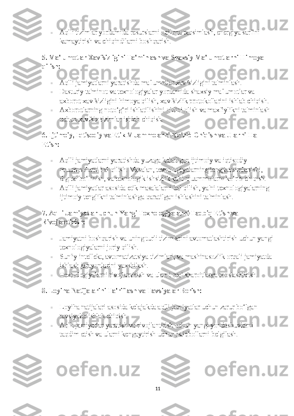  Aqlli tizimlar yordamida resurslarni oqilona taqsimlash, energiya sarfini 
kamaytirish va chiqindilarni boshqarish.
5.  Ma'lumotlar Xavfsizligini Ta'minlash va Shaxsiy Ma'lumotlarni Himoya 
qilish:
 Aqlli jamiyatlarni yaratishda ma'lumotlar xavfsizligini ta'minlash.
 Dasturiy ta'minot va texnologiyalar yordamida shaxsiy ma'lumotlar va 
axborot xavfsizligini himoya qilish, xavfsizlik protokollarini ishlab chiqish.
 Axborotlarning noto‘g‘ri ishlatilishini oldini olish va maxfiylikni ta'minlash 
uchun xavfsiz tizimlar ishlab chiqish.
6.  Ijtimoiy, Iqtisodiy va Etik Muammolarni Ko‘rib Chiqish va Ularni Hal 
Etish:
 Aqlli jamiyatlarni yaratishda yuzaga keladigan ijtimoiy va iqtisodiy 
muammolarni hal qilish. Masalan, texnologiyalarning teng taqsimlanishi, 
digital bo‘linish, va texnologik ishsizlik kabi muammolarni ko‘rib chiqish.
 Aqlli jamiyatlar asosida etik masalalarni hal qilish, ya'ni texnologiyalarning 
ijtimoiy tenglikni ta'minlashga qaratilgan ishlashini ta'minlash.
7.  Aqlli Jamiyatlar uchun Yangi Texnologiyalarni Tadbiq Etish va 
Rivojlantirish:
 Jamiyatni boshqarish va uning turli tizimlarini avtomatlashtirish uchun yangi
texnologiyalarni joriy qilish.
 Sun'iy intellekt, avtomatizatsiya tizimlari, va mashinasozlik orqali jamiyatda
ishlash jarayonlarini yaxshilash.
 Texnologiyalarni rivojlantirish va ularni real sharoitlarga moslashtirish.
8.  Loyiha Natijalarini Ta'riflash va Tavsiyalar Berish:
 Loyiha natijalari asosida kelajakda aqlli jamiyatlar uchun zarur bo‘lgan 
tavsiyalar ishlab chiqish.
 Aqlli jamiyatlar yaratish va rivojlantirish uchun yangi yondashuvlarni 
taqdim etish va ularni kengaytirish uchun istiqbollarni belgilash.
11 