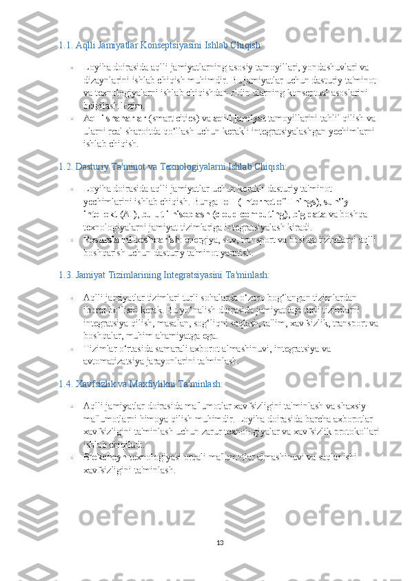 1.1.  Aqlli Jamiyatlar Konseptsiyasini Ishlab Chiqish:
 Loyiha doirasida aqlli jamiyatlarning asosiy tamoyillari, yondashuvlari va 
dizaynlarini ishlab chiqish muhimdir. Bu jamiyatlar uchun dasturiy ta'minot 
va texnologiyalarni ishlab chiqishdan oldin ularning konseptual asoslarini 
belgilash lozim.
 Aqlli shaharlar  (smart cities) va  aqlli jamiyat  tamoyillarini tahlil qilish va 
ularni real sharoitda qo‘llash uchun kerakli integratsiyalashgan yechimlarni 
ishlab chiqish.
1.2.  Dasturiy Ta'minot va Texnologiyalarni Ishlab Chiqish:
 Loyiha doirasida aqlli jamiyatlar uchun kerakli dasturiy ta'minot 
yechimlarini ishlab chiqish. Bunga  IoT (Internet of Things) ,  sun'iy 
intellekt (AI) ,  bulutli hisoblash (cloud computing) ,  big data  va boshqa 
texnologiyalarni jamiyat tizimlariga integratsiyalash kiradi.
 Resurslarni boshqarish : energiya, suv, transport va boshqa tizimlarni aqlli 
boshqarish uchun dasturiy ta'minot yaratish.
1.3.  Jamiyat Tizimlarining Integratsiyasini Ta'minlash:
 Aqlli jamiyatlar tizimlari turli sohalarda o‘zaro bog‘langan tizimlardan 
iborat bo‘lishi kerak. Bu yo‘nalish doirasida jamiyatdagi turli tizimlarni 
integratsiya qilish, masalan, sog‘liqni saqlash, ta'lim, xavfsizlik, transport va
boshqalar, muhim ahamiyatga ega.
 Tizimlar o‘rtasida samarali axborot almashinuvi, integratsiya va 
avtomatizatsiya jarayonlarini ta'minlash.
1.4.  Xavfsizlik va Maxfiylikni Ta'minlash:
 Aqlli jamiyatlar doirasida ma'lumotlar xavfsizligini ta'minlash va shaxsiy 
ma'lumotlarni himoya qilish muhimdir. Loyiha doirasida barcha axborotlar 
xavfsizligini ta'minlash uchun zarur texnologiyalar va xavfsizlik protokollari
ishlab chiqiladi.
 Blokcheyn  texnologiyasi orqali ma'lumotlar almashinuvi va saqlanishi 
xavfsizligini ta'minlash.
13 