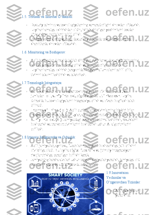 1.5.  Testlash va Sinovlar O‘tkazish:
 Dasturiy ta'minot va texnologiyalarning samaradorligini sinovdan o‘tkazish. 
Loyihani amalga oshirishdan oldin, ishlab chiqilgan yechimlarni testdan 
o‘tkazish va natijalarni tahlil qilish.
 Prototype  (prototip) va pilot dasturlar yordamida texnologiyalarni real 
sharoitlarda sinovdan o‘tkazish.
1.6.  Monitoring va Boshqaruv:
 Aqlli jamiyatlar doirasida ishlab chiqilgan tizimlar va dasturiy ta'minotning 
ishlash jarayonini monitoring qilish va samaradorligini baholash.
 Loyihani amalga oshirish jarayonida olingan ma'lumotlarni tahlil qilib, 
tizimni takomillashtirish va takrorlash.
1.7. Texnologik Integratsiya:
 Aqlli jamiyatlar ko‘plab ilg‘or texnologiyalarni o‘z ichiga oladi, shu 
jumladan  IoT ,  sun'iy intellekt ,  big data  va  bulutli hisoblash . Loyiha 
doirasida bu texnologiyalarni integratsiya qilish va o‘zaro bog‘lash talab 
qilinadi.
 Internet of Things (IoT) : Aqlli qurilmalar va tizimlarning bir-biri bilan 
integratsiyasi, masalan, aqlli uylar, aqlli transport tizimlari va aqlli shaharlar.
 Sun'iy Intellekt (AI) : Jamiyatdagi qarorlarni optimallashtirish, resurslarni 
boshqarish va transport tizimlarini boshqarish uchun AI algoritmlarini 
qo‘llash.
1.8. Ijtimoiy Integrirovka va Ochiqlik:
 Aqlli jamiyatlar, ayniqsa, fuqarolarni jamiyatni boshqarishga jalb qilishni 
o‘z ichiga oladi.  Bu loyiha  digital fuqarolik  va ijtimoiy integratsiyani 
rivojlantirishga qaratilgan bo‘lishi kerak.
 Jamiyatning barcha a'zolari uchun teng imkoniyatlar yaratish, jamiyatga oid 
qarorlarni ochiq va adolatli tarzda qabul qilish.
1.9.Innovatsion 
Yechimlar va 
O‘zgaruvchan Tizimlar:
 Aqlli jamiyatlarni
yaratishda 
14 