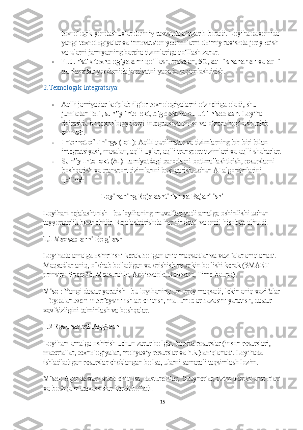 texnologik yondashuvlar doimiy ravishda o‘zgarib boradi. Loyiha davomida 
yangi texnologiyalar va innovatsion yechimlarni doimiy ravishda joriy etish 
va ularni jamiyatning barcha tizimlariga qo‘llash zarur.
 Futuristik texnologiyalar ni qo‘llash, masalan,  5G ,  aqlli shaharlar  va  aqlli
qurilmalar  yordamida jamiyatni yanada raqamlashtirish.
2. Texnologik Integratsiya:
 Aqlli jamiyatlar ko‘plab ilg‘or texnologiyalarni o‘z ichiga oladi, shu 
jumladan  IoT ,  sun'iy intellekt ,  big data  va  bulutli hisoblash . Loyiha 
doirasida bu texnologiyalarni integratsiya qilish va o‘zaro bog‘lash talab 
qilinadi.
 Internet of Things (IoT) : Aqlli qurilmalar va tizimlarning bir-biri bilan 
integratsiyasi, masalan, aqlli uylar, aqlli transport tizimlari va aqlli shaharlar.
 Sun'iy Intellekt (AI) : Jamiyatdagi qarorlarni optimallashtirish, resurslarni 
boshqarish va transport tizimlarini boshqarish uchun AI algoritmlarini 
qo‘llash.
Loyihaning Rejalashtirish va Bajarilishi
Loyihani rejalashtirish - bu loyihaning muvaffaqiyatli amalga oshirilishi uchun 
tayyorgarlik bosqichidir. Rejalashtirishda har bir detal va omil hisobga olinadi.
1.1  Maqsadlarni Belgilash
Loyihada amalga oshirilishi kerak bo'lgan aniq maqsadlar va vazifalar aniqlanadi. 
Maqsadlar aniq, o'lchab bo'ladigan va erishish mumkin bo'lishi kerak (SMART 
prinsipi: Specific, Measurable, Achievable, Relevant, Time-bound).
Misol : Yangi dastur yaratish - bu loyihaning umumiy maqsadi, lekin aniq vazifalar
- foydalanuvchi interfeysini ishlab chiqish, ma'lumotlar bazasini yaratish, dastur 
xavfsizligini ta'minlash va boshqalar.
1.2  Resurslarni Belgilash
Loyihani amalga oshirish uchun zarur bo'lgan barcha resurslar (inson resurslari, 
materiallar, texnologiyalar, moliyaviy resurslar va h.k.) aniqlanadi. Loyihada 
ishlatiladigan resurslar cheklangan bo'lsa, ularni samarali taqsimlash lozim.
Misol : Agar dastur ishlab chiqilsa, dasturchilar, dizaynerlar, tizim administratorlari
va boshqa mutaxassislar kerak bo'ladi.
15 