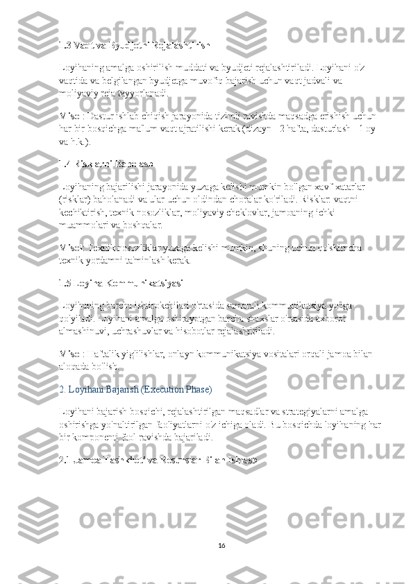 1.3  Vaqt va Byudjetni Rejalashtirish
Loyihaning amalga oshirilish muddati va byudjeti rejalashtiriladi. Loyihani o'z 
vaqtida va belgilangan byudjetga muvofiq bajarish uchun vaqt jadvali va 
moliyaviy reja tayyorlanadi.
Misol : Dastur ishlab chiqish jarayonida tizimli ravishda maqsadga erishish uchun 
har bir bosqichga ma'lum vaqt ajratilishi kerak (dizayn - 2 hafta, dasturlash - 1 oy 
va h.k.).
1.4  Risklarni Baholash
Loyihaning bajarilishi jarayonida yuzaga kelishi mumkin bo'lgan xavf-xatarlar 
(risklar) baholanadi va ular uchun oldindan choralar ko'riladi. Risklar: vaqtni 
kechiktirish, texnik nosozliklar, moliyaviy cheklovlar, jamoaning ichki 
muammolari va boshqalar.
Misol : Texnik nosozliklar yuzaga kelishi mumkin, shuning uchun qo'shimcha 
texnik yordamni ta'minlash kerak.
1.5  Loyiha Kommunikatsiyasi
Loyihaning barcha ishtirokchilari o'rtasida samarali kommunikatsiya yo'lga 
qo'yiladi. Loyihani amalga oshirayotgan barcha shaxslar o'rtasida axborot 
almashinuvi, uchrashuvlar va hisobotlar rejalashtiriladi.
Misol : Haftalik yig'ilishlar, onlayn kommunikatsiya vositalari orqali jamoa bilan 
aloqada bo'lish.
2.  Loyihani Bajarish (Execution Phase)
Loyihani bajarish bosqichi, rejalashtirilgan maqsadlar va strategiyalarni amalga 
oshirishga yo'naltirilgan faoliyatlarni o'z ichiga oladi. Bu bosqichda loyihaning har 
bir komponenti faol ravishda bajariladi.
2.1  Jamoa Tashkiloti va Resurslar Bilan Ishlash
16 