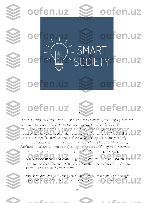 Xulosa
"Smart Society" dasturiy ta'minot loyihalarini ishlab chiqish, texnologik yutuqlarni
jamiyatni yanada rivojlantirish va samarali boshqarish uchun foydalanish 
maqsadida amalga oshiriladi. Bugungi kunda aqlli texnologiyalar va innovatsion 
dasturlar jamiyat hayotining turli jabhalariga, jumladan, ta'lim, sog'liqni saqlash, 
transport, energetika, xavfsizlik va boshqaruv tizimlariga tobora kengroq joriy 
etilmoqda.Dasturiy ta'minotni ishlab chiqishda SMART (Specific, Measurable, 
Achievable, Relevant, Time-bound) tamoyillariga asoslanish, loyihaning samarali 
rejalashtirilishi va bajarilishini ta'minlaydi.  SMART  prinsipiga asoslangan holda:
Maqsadlar aniq va o'lchab bo'ladigan  bo'lishi kerak. Har bir loyiha maqsadi 
jamiyatning ehtiyojlariga mos kelishi, uning har bir jabhasida aniq o'lchovlar 
va natijalar bilan belgilanishi lozim.
Vazifalar realizatsiyasi amalga oshiriladigan va imkoniyatlarni hisobga 
olgan holda  rejalashtirilishi kerak. Resurslar va texnik imkoniyatlar 
19 