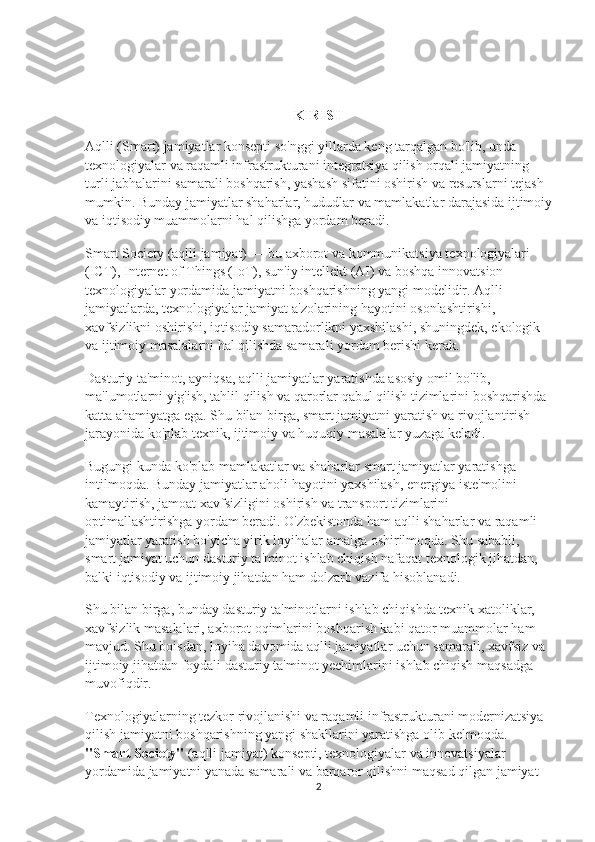 KIRISH
Aqlli (Smart) jamiyatlar konsepti so'nggi yillarda keng tarqalgan bo'lib, unda 
texnologiyalar va raqamli infrastrukturani integratsiya qilish orqali jamiyatning 
turli jabhalarini samarali boshqarish, yashash sifatini oshirish va resurslarni tejash 
mumkin. Bunday jamiyatlar shaharlar, hududlar va mamlakatlar darajasida ijtimoiy
va iqtisodiy muammolarni hal qilishga yordam beradi.
Smart Society (aqlli jamiyat) — bu axborot va kommunikatsiya texnologiyalari 
(ICT), Internet of Things (IoT), sun'iy intellekt (AI) va boshqa innovatsion 
texnologiyalar yordamida jamiyatni boshqarishning yangi modelidir. Aqlli 
jamiyatlarda, texnologiyalar jamiyat a'zolarining hayotini osonlashtirishi, 
xavfsizlikni oshirishi, iqtisodiy samaradorlikni yaxshilashi, shuningdek, ekologik 
va ijtimoiy masalalarni hal qilishda samarali yordam berishi kerak.
Dasturiy ta'minot, ayniqsa, aqlli jamiyatlar yaratishda asosiy omil bo'lib, 
ma'lumotlarni yig'ish, tahlil qilish va qarorlar qabul qilish tizimlarini boshqarishda 
katta ahamiyatga ega. Shu bilan birga, smart jamiyatni yaratish va rivojlantirish 
jarayonida ko'plab texnik, ijtimoiy va huquqiy masalalar yuzaga keladi. 
Bugungi kunda ko'plab mamlakatlar va shaharlar smart jamiyatlar yaratishga 
intilmoqda. Bunday jamiyatlar aholi hayotini yaxshilash, energiya iste'molini 
kamaytirish, jamoat xavfsizligini oshirish va transport tizimlarini 
optimallashtirishga yordam beradi. O'zbekistonda ham aqlli shaharlar va raqamli 
jamiyatlar yaratish bo'yicha yirik loyihalar amalga oshirilmoqda. Shu sababli, 
smart jamiyat uchun dasturiy ta'minot ishlab chiqish nafaqat texnologik jihatdan, 
balki iqtisodiy va ijtimoiy jihatdan ham dolzarb vazifa hisoblanadi.
Shu bilan birga, bunday dasturiy ta'minotlarni ishlab chiqishda texnik xatoliklar, 
xavfsizlik masalalari, axborot oqimlarini boshqarish kabi qator muammolar ham 
mavjud. Shu boisdan, loyiha davomida aqlli jamiyatlar uchun samarali, xavfsiz va 
ijtimoiy jihatdan foydali dasturiy ta'minot yechimlarini ishlab chiqish maqsadga 
muvofiqdir.
Texnologiyalarning tezkor rivojlanishi va raqamli infrastrukturani modernizatsiya 
qilish jamiyatni boshqarishning yangi shakllarini yaratishga olib kelmoqda. 
"Smart Society"  (aqlli jamiyat) konsepti, texnologiyalar va innovatsiyalar 
yordamida jamiyatni yanada samarali va barqaror qilishni maqsad qilgan jamiyat 
2 