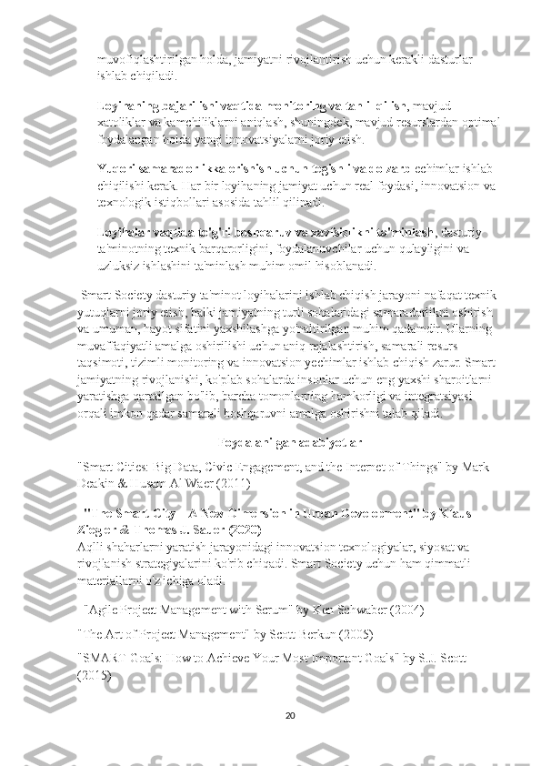 muvofiqlashtirilgan holda, jamiyatni rivojlantirish uchun kerakli dasturlar 
ishlab chiqiladi.
Loyihaning bajarilishi vaqtida monitoring va tahlil qilish , mavjud 
xatoliklar va kamchiliklarni aniqlash, shuningdek, mavjud resurslardan optimal
foydalangan holda yangi innovatsiyalarni joriy etish.
Yuqori samaradorlikka erishish uchun tegishli va dolzarb  echimlar ishlab 
chiqilishi kerak. Har bir loyihaning jamiyat uchun real foydasi, innovatsion va 
texnologik istiqbollari asosida tahlil qilinadi.
Loyihalar vaqtida to'g'ri boshqaruv va xavfsizlikni ta'minlash , dasturiy 
ta'minotning texnik barqarorligini, foydalanuvchilar uchun qulayligini va 
uzluksiz ishlashini ta'minlash muhim omil hisoblanadi.
 Smart Society dasturiy ta'minot loyihalarini ishlab chiqish jarayoni nafaqat texnik 
yutuqlarni joriy etish, balki jamiyatning turli sohalaridagi samaradorlikni oshirish 
va umuman, hayot sifatini yaxshilashga yo'naltirilgan muhim qadamdir. Ularning 
muvaffaqiyatli amalga oshirilishi uchun aniq rejalashtirish, samarali resurs 
taqsimoti, tizimli monitoring va innovatsion yechimlar ishlab chiqish zarur. Smart 
jamiyatning rivojlanishi, ko'plab sohalarda insonlar uchun eng yaxshi sharoitlarni 
yaratishga qaratilgan bo'lib, barcha tomonlarning hamkorligi va integratsiyasi 
orqali imkon qadar samarali boshqaruvni amalga oshirishni talab qiladi.
Foydalanilgan adabiyotlar
"Smart Cities: Big Data, Civic Engagement, and the Internet of Things" by Mark 
Deakin & Husam Al Waer (2011)
   "The Smart City – A New Dimension in Urban Development" by Klaus 
Ziegler & Thomas J. Sauer (2020)
Aqlli shaharlarni yaratish jarayonidagi innovatsion texnologiyalar, siyosat va 
rivojlanish strategiyalarini ko'rib chiqadi. Smart Society uchun ham qimmatli 
materiallarni o'z ichiga oladi.
   "Agile Project Management with Scrum" by Ken Schwaber (2004)
"The Art of Project Management" by Scott Berkun (2005)
"SMART Goals: How to Achieve Your Most Important Goals" by S.J. Scott 
(2015)
20 