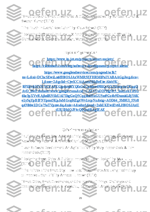 "Smart Cities and Smart Governance: A Global Perspective" by Sandeep Kumar &
Swapan Kumar (2017)
"The Fourth Industrial Revolution" by Klaus Schwab (2016)
"Designing Connected Products: UX for the Consumer Internet of Things" by 
Claire Rowland, Elizabeth Goodman, Martin Charlier (2015)
Foydalanilgan saytlar
https://www.in-jet.eu/projects/smart-society/
https://rikkeisoft.com/blog/software-development-project-ideas/
https://www.googleadservices.com/pagead/aclk?
sa=L&ai=DChcSEwiLn6fH8OSJAxWMR5EFHRMlPaIYABAAGgJscg&co=
1&ase=2&gclid=CjwKCAiAxea5BhBeEiwAh4t5K-
8PSBvfcHVH7fCPAFEGjp6zu8fYQfaGdCpk6ee490lQcOXJISarpxoCKqgQ
AvD_BwE&ohost=www.google.com&cid=CAESVuD2PHg5R5_InkLzuTJHG
6kc3pXVvRAjhslRNSkUAl7IhgGoQ5CqqtkdHuGU5m9Gz4b9DumitL0jY6K
e1y5qYpBIFNYpmt5KpJaMGcq0tZg4Wv1rcpNx&sig=AOD64_3M8Ul_5Nr0
q4N86w1DCo75oTVpnw&q&nis=4&adurl&ved=2ahUKEwiEv6LH8OSJAxU
tUlUIHdOJF4cQ0Qx6BAgIEAE
Qo’shimcha adabiyotlar
"Building the Smart City: A World of Big Data, Internet of Things, and Sensor 
Networks" by Peter M. A. Sloot & Gianluca M. Fiumara (2019)
"Lean Software Development: An Agile Toolkit" by Mary Poppendieck & Tom 
Poppendieck (2003)
"Designing Smart Cities: A Guide to Innovative Urban Design" by Max L. Lu 
(2018)
"The Politics of the Smart City: How Local Governments Are Using Technology 
to Improve Urban Life" by Annette H. Brown (2017)
"Smart Cities, Smart Governance, and the Internet of Things: Challenges and 
Opportunities" by Dr. Olga S. Kotsialou, Dr. George P. Angelopoulos (2020)
21 