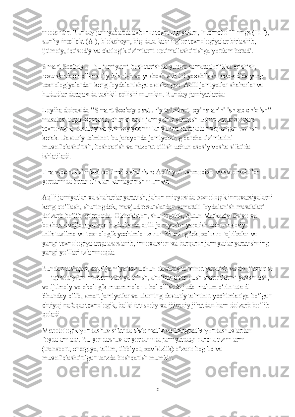 modelidir. Bunday jamiyatlarda axborot texnologiyalari, Internet of Things (IoT), 
sun’iy intellekt (AI), blokcheyn, big data kabi ilg‘or texnologiyalar birlashib, 
ijtimoiy, iqtisodiy va ekologik tizimlarni optimallashtirishga yordam beradi.
Smart Society  — bu jamiyatni boshqarishda yuqori samaradorlikka erishish, 
resurslardan oqilona foydalanish va yashash sifatini yaxshilash maqsadida yangi 
texnologiyalardan keng foydalanishga asoslangan. Aqlli jamiyatlar shaharlar va 
hududlar darajasida tashkil etilishi mumkin. Bunday jamiyatlarda:
Loyiha doirasida  "Smart Society dasturiy ta'minot loyihalarini ishlab chiqish"  
masalasi o'rganilmoqda, chunki aqlli jamiyatlar yaratish uchun zarur bo'lgan 
texnologik, dasturiy va ijtimoiy yechimlar yuqori darajada rivojlangan bo'lishi 
kerak. Dasturiy ta'minot bu jarayonda jamiyatning barcha tizimlarini 
muvofiqlashtirish, boshqarish va nazorat qilish uchun asosiy vosita sifatida 
ishlatiladi.
Transport tizimlari optimallashtirish:  Aqlli yo‘l tarmoqlari va avtomobillar 
yordamida tirbandliklari kamaytirish mumkin 
Aqlli jamiyatlar va shaharlar yaratish, jahon miqyosida texnologik innovatsiyalarni
keng qo‘llash, shuningdek, mavjud resurslardan samarali foydalanish masalalari 
dolzarb bo‘lib qolmoqda. O'zbekiston, shuningdek, butun Markaziy Osiyo va 
boshqa rivojlanayotgan hududlarda aqlli jamiyatlar yaratish uchun asosiy 
infratuzilma va texnologik yechimlar zarur. Shuningdek, xalqaro tajribalar va 
yangi texnologiyalarga asoslanib, innovatsion va barqaror jamiyatlar yaratishning 
yangi yo‘llari izlanmoqda.
Bundan tashqari,  aqlli jamiyatlar  uchun dasturiy ta'minot yaratish va rivojlantirish
— iqtisodiyotni modernizatsiya qilish, aholining turmush sharoitlarini yaxshilash, 
va ijtimoiy va ekologik muammolarni hal qilishda juda muhim o‘rin tutadi. 
Shunday qilib, smart jamiyatlar va ularning dasturiy ta'minot yechimlariga bo‘lgan 
ehtiyoj nafaqat texnologik, balki iqtisodiy va ijtimoiy jihatdan ham dolzarb bo‘lib 
qoladi.
Metodologik yondashuv sifatida  sist е matik  va  integrativ  yondashuvlardan 
foydalaniladi. Bu yondashuvlar yordamida jamiyatdagi barcha tizimlarni 
(transport, energiya, ta'lim, tibbiyot, xavfsizlik) o‘zaro bog'liq va 
muvofiqlashtirilgan tarzda boshqarish mumkin.
3 