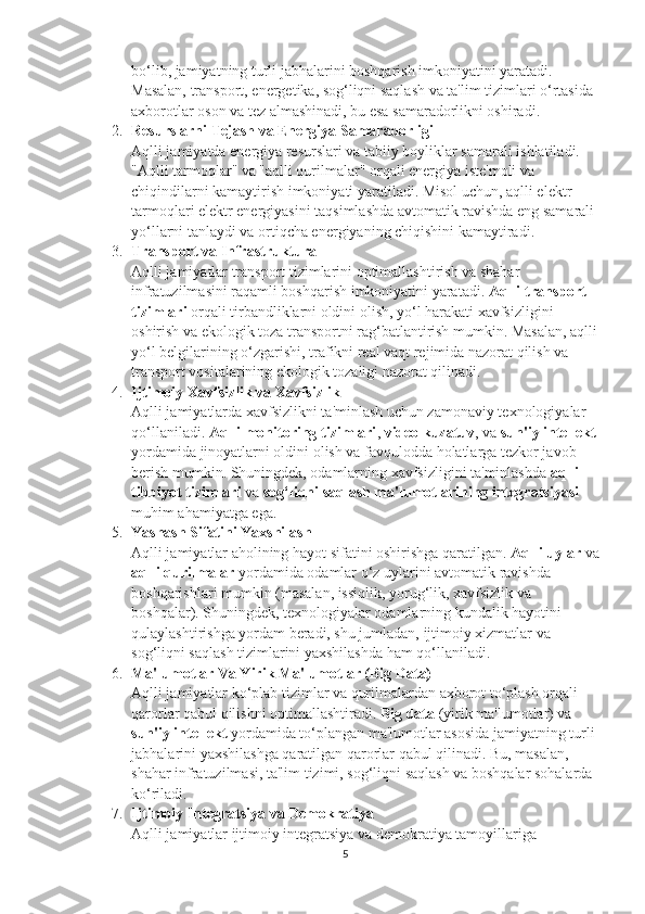 bo‘lib, jamiyatning turli jabhalarini boshqarish imkoniyatini yaratadi. 
Masalan, transport, energetika, sog‘liqni saqlash va ta'lim tizimlari o‘rtasida 
axborotlar oson va tez almashinadi, bu esa samaradorlikni oshiradi.
2. Resurslarni Tejash va Energiya Samaradorligi
Aqlli jamiyatda energiya resurslari va tabiiy boyliklar samarali ishlatiladi. 
"Aqlli tarmoqlar" va "aqlli qurilmalar" orqali energiya iste'moli va 
chiqindilarni kamaytirish imkoniyati yaratiladi. Misol uchun, aqlli elektr 
tarmoqlari elektr energiyasini taqsimlashda avtomatik ravishda eng samarali 
yo‘llarni tanlaydi va ortiqcha energiyaning chiqishini kamaytiradi.
3. Transport va Infrastruktura
Aqlli jamiyatlar transport tizimlarini optimallashtirish va shahar 
infratuzilmasini raqamli boshqarish imkoniyatini yaratadi.  Aqlli transport 
tizimlari  orqali tirbandliklarni oldini olish, yo‘l harakati xavfsizligini 
oshirish va ekologik toza transportni rag‘batlantirish mumkin. Masalan, aqlli
yo‘l belgilarining o‘zgarishi, trafikni real vaqt rejimida nazorat qilish va 
transport vositalarining ekologik tozaligi nazorat qilinadi.
4. Ijtimoiy Xavfsizlik va Xavfsizlik
Aqlli jamiyatlarda xavfsizlikni ta'minlash uchun zamonaviy texnologiyalar 
qo‘llaniladi.  Aqlli monitoring tizimlari ,  video kuzatuv , va  sun'iy intellekt
yordamida jinoyatlarni oldini olish va favqulodda holatlarga tezkor javob 
berish mumkin. Shuningdek, odamlarning xavfsizligini ta'minlashda  aqlli 
tibbiyot tizimlari  va  sog‘liqni saqlash ma'lumotlarining integratsiyasi  
muhim ahamiyatga ega.
5. Yashash Sifatini Yaxshilash
Aqlli jamiyatlar aholining hayot sifatini oshirishga qaratilgan.  Aqlli uylar  va
aqlli qurilmalar  yordamida odamlar o‘z uylarini avtomatik ravishda 
boshqarishlari mumkin (masalan, issiqlik, yorug‘lik, xavfsizlik va 
boshqalar). Shuningdek, texnologiyalar odamlarning kundalik hayotini 
qulaylashtirishga yordam beradi, shu jumladan, ijtimoiy xizmatlar va 
sog‘liqni saqlash tizimlarini yaxshilashda ham qo‘llaniladi.
6. Ma'lumotlar Va Yirik Ma'lumotlar (Big Data)
Aqlli jamiyatlar ko‘plab tizimlar va qurilmalardan axborot to‘plash orqali 
qarorlar qabul qilishni optimallashtiradi.  Big data  (yirik ma'lumotlar) va 
sun'iy intellekt  yordamida to‘plangan ma'lumotlar asosida jamiyatning turli 
jabhalarini yaxshilashga qaratilgan qarorlar qabul qilinadi. Bu, masalan, 
shahar infratuzilmasi, ta'lim tizimi, sog‘liqni saqlash va boshqalar sohalarda 
ko‘riladi.
7. Ijtimoiy Integratsiya va Demokratiya
Aqlli jamiyatlar ijtimoiy integratsiya va demokratiya tamoyillariga 
5 