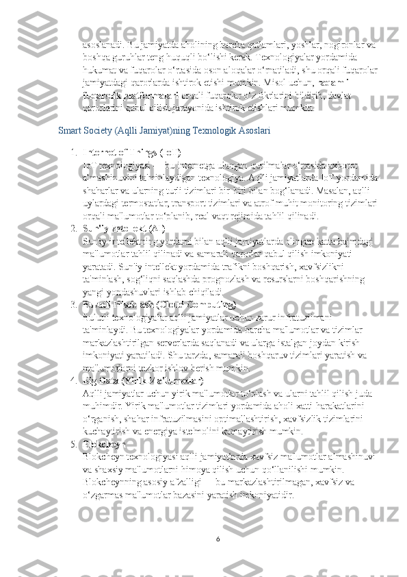 asoslanadi. Bu jamiyatda aholining barcha qatlamlari, yoshlar, nogironlar va 
boshqa guruhlar teng huquqli bo‘lishi kerak. Texnologiyalar yordamida 
hukumat va fuqarolar o‘rtasida oson aloqalar o‘rnatiladi, shu orqali fuqarolar
jamiyatdagi qarorlarda ishtirok etishi mumkin. Misol uchun,  raqamli 
fuqarolik platformalari  orqali fuqarolar o‘z fikrlarini bildirib, davlat 
qarorlarini qabul qilish jarayonida ishtirok etishlari mumkin.
Smart Society (Aqlli Jamiyat)ning Texnologik Asoslari
1. Internet of Things (IoT)
IoT texnologiyasi — bu internetga ulangan qurilmalar o‘rtasida axborot 
almashinuvini ta'minlaydigan texnologiya. Aqlli jamiyatlarda IoT yordamida
shaharlar va ularning turli tizimlari bir-biri bilan bog‘lanadi. Masalan, aqlli 
uylardagi termostatlar, transport tizimlari va atrof-muhit monitoring tizimlari
orqali ma'lumotlar to‘planib, real vaqt rejimida tahlil qilinadi.
2. Sun'iy Intellekt (AI)
Sun'iy intellektning yordami bilan aqlli jamiyatlarda olingan katta hajmdagi 
ma'lumotlar tahlil qilinadi va samarali qarorlar qabul qilish imkoniyati 
yaratadi. Sun'iy intellekt yordamida trafikni boshqarish, xavfsizlikni 
ta'minlash, sog‘liqni saqlashda prognozlash va resurslarni boshqarishning 
yangi yondashuvlari ishlab chiqiladi.
3. Bulutli Hisoblash (Cloud Computing)
Bulutli texnologiyalar aqlli jamiyatlar uchun zarur infratuzilmani 
ta'minlaydi. Bu texnologiyalar yordamida barcha ma'lumotlar va tizimlar 
markazlashtirilgan serverlarda saqlanadi va ularga istalgan joydan kirish 
imkoniyati yaratiladi. Shu tarzda, samarali boshqaruv tizimlari yaratish va 
ma'lumotlarni tezkor ishlov berish mumkin.
4. Big Data (Yirik Ma'lumotlar)
Aqlli jamiyatlar uchun yirik ma'lumotlar to‘plash va ularni tahlil qilish juda 
muhimdir. Yirik ma'lumotlar tizimlari yordamida aholi xatti-harakatlarini 
o‘rganish, shahar infratuzilmasini optimallashtirish, xavfsizlik tizimlarini 
kuchaytirish va energiya iste'molini kamaytirish mumkin.
5. Blokcheyn
Blokcheyn texnologiyasi aqlli jamiyatlarda xavfsiz ma'lumotlar almashinuvi 
va shaxsiy ma'lumotlarni himoya qilish uchun qo‘llanilishi mumkin. 
Blokcheynning asosiy afzalligi — bu markazlashtirilmagan, xavfsiz va 
o‘zgarmas ma'lumotlar bazasini yaratish imkoniyatidir.
6 