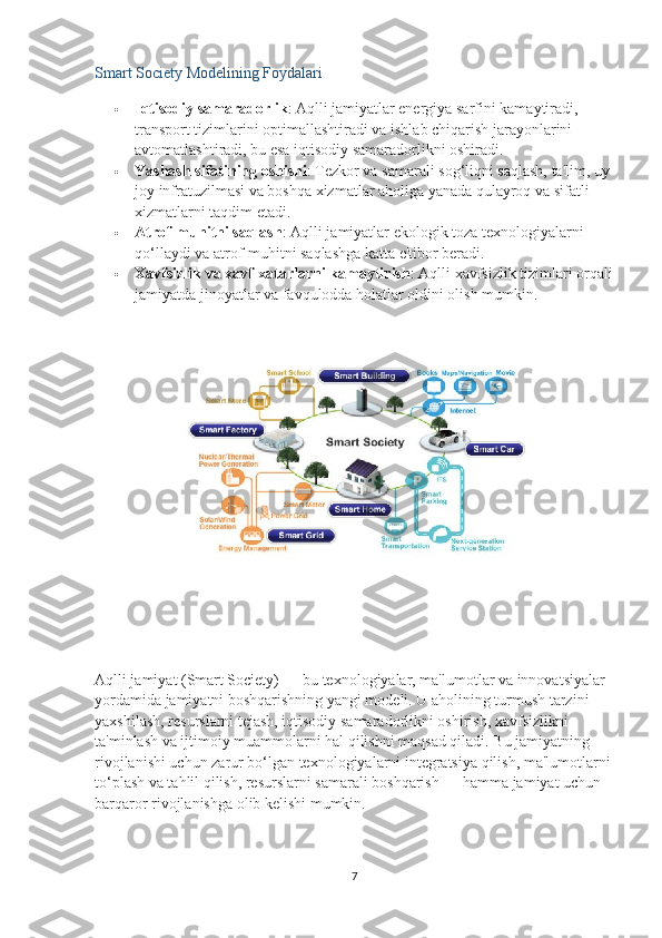 Smart Society Modelining Foydalari
 Iqtisodiy samaradorlik : Aqlli jamiyatlar energiya sarfini kamaytiradi, 
transport tizimlarini optimallashtiradi va ishlab chiqarish jarayonlarini 
avtomatlashtiradi, bu esa iqtisodiy samaradorlikni oshiradi.
 Yashash sifatining oshishi : Tezkor va samarali sog‘liqni saqlash, ta'lim, uy-
joy infratuzilmasi va boshqa xizmatlar aholiga yanada qulayroq va sifatli 
xizmatlarni taqdim etadi.
 Atrof-muhitni saqlash : Aqlli jamiyatlar ekologik toza texnologiyalarni 
qo‘llaydi va atrof-muhitni saqlashga katta e'tibor beradi.
 Xavfsizlik va xavf-xatarlarni kamaytirish : Aqlli xavfsizlik tizimlari orqali
jamiyatda jinoyatlar va favqulodda holatlar oldini olish mumkin.
Aqlli jamiyat (Smart Society) — bu texnologiyalar, ma'lumotlar va innovatsiyalar 
yordamida jamiyatni boshqarishning yangi modeli. U aholining turmush tarzini 
yaxshilash, resurslarni tejash, iqtisodiy samaradorlikni oshirish, xavfsizlikni 
ta'minlash va ijtimoiy muammolarni hal qilishni maqsad qiladi. Bu jamiyatning 
rivojlanishi uchun zarur bo‘lgan texnologiyalarni integratsiya qilish, ma'lumotlarni 
to‘plash va tahlil qilish, resurslarni samarali boshqarish — hamma jamiyat uchun 
barqaror rivojlanishga olib kelishi mumkin.
7 