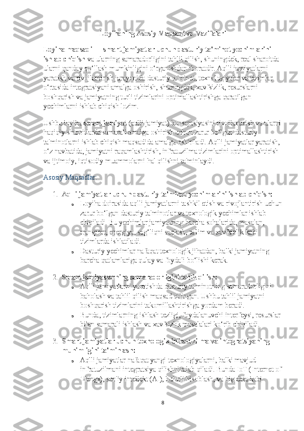 Loyihaning Asosiy Maqsadi va Vazifalari
Loyiha maqsadi  —  smart jamiyatlar uchun dasturiy ta'minot yechimlarini 
ishlab chiqish  va ularning samaradorligini tahlil qilish, shuningdek, real sharoitda 
ularni qanday qo‘llash mumkinligini o‘rganishdan iboratdir. Aqlli jamiyatlarni 
yaratish va rivojlantirish jarayonida dasturiy ta'minot, texnologiyalar va tizimlar 
o‘rtasida integratsiyani amalga oshirish, shuningdek, xavfsizlik, resurslarni 
boshqarish va jamiyatning turli tizimlarini optimallashtirishga qaratilgan 
yechimlarni ishlab chiqish lozim.
Ushbu loyiha  smart jamiyat  (aqlli jamiyat) konseptsiyasini rivojlantirish va ularni
haqiqiy sharoitlarda samarali amalga oshirish uchun zarur bo‘lgan dasturiy 
ta'minotlarni ishlab chiqish maqsadida amalga oshiriladi. Aqlli jamiyatlar yaratish, 
o‘z navbatida, jamiyatni raqamlashtirish, infratuzilma tizimlarini optimallashtirish 
va ijtimoiy, iqtisodiy muammolarni hal qilishni ta'minlaydi.
Asosiy Maqsadlar:
1. Aqlli jamiyatlar uchun dasturiy ta'minot yechimlarini ishlab chiqish:
o Loyiha doirasida aqlli jamiyatlarni tashkil etish va rivojlantirish uchun
zarur bo‘lgan dasturiy ta'minotlar va texnologik yechimlar ishlab 
chiqiladi.  Bu yechimlar jamiyatning barcha sohalarida, masalan, 
transport, energiya, sog‘liqni saqlash, ta'lim va xavfsizlik kabi 
tizimlarda ishlatiladi.
o Dasturiy yechimlar nafaqat texnologik jihatdan, balki jamiyatning 
barcha qatlamlariga qulay va foydali bo‘lishi kerak.
2. Smart jamiyatlarning samaradorligini tahlil qilish:
o Aqlli jamiyatlarni yaratishda dasturiy ta'minotning samaradorligini 
baholash va tahlil qilish maqsad qilingan.  Ushbu tahlil jamiyatni 
boshqarish tizimlarini takomillashtirishga yordam beradi.
o Bunda, tizimlarning ishlash tezligi, foydalanuvchi interfeysi, resurslar 
bilan samarali ishlash va xavfsizlik masalalari ko‘rib chiqiladi.
3. Smart jamiyatlar uchun texnologik infratuzilma va integratsiyaning 
muhimligini ta'minlash:
o Aqlli jamiyatlar nafaqat yangi texnologiyalarni, balki mavjud 
infratuzilmani integratsiya qilishni talab qiladi. Bunda IoT (Internet of
Things), sun'iy intellekt (AI), bulutli hisoblash, va big data kabi 
8 