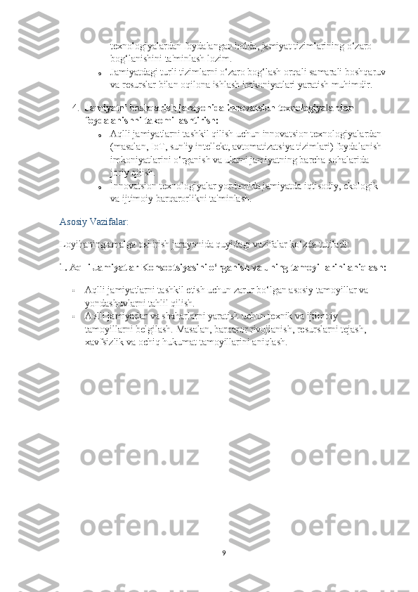 texnologiyalardan foydalangan holda, jamiyat tizimlarining o‘zaro 
bog‘lanishini ta'minlash lozim.
o Jamiyatdagi turli tizimlarni o‘zaro bog‘lash orqali samarali boshqaruv
va resurslar bilan oqilona ishlash imkoniyatlari yaratish muhimdir.
4. Jamiyatni boshqarish jarayonida innovatsion texnologiyalardan 
foydalanishni takomillashtirish:
o Aqlli jamiyatlarni tashkil qilish uchun innovatsion texnologiyalardan 
(masalan, IoT, sun'iy intellekt, avtomatizatsiya tizimlari) foydalanish 
imkoniyatlarini o‘rganish va ularni jamiyatning barcha sohalarida 
joriy qilish.
o Innovatsion texnologiyalar yordamida jamiyatda iqtisodiy, ekologik 
va ijtimoiy barqarorlikni ta'minlash.
Asosiy Vazifalar:
Loyihaning amalga oshirish jarayonida quyidagi vazifalar ko‘zda tutiladi:
1.  Aqlli Jamiyatlar Konseptsiyasini o‘rganish va uning tamoyillarini aniqlash:
 Aqlli jamiyatlarni tashkil etish uchun zarur bo‘lgan asosiy tamoyillar va 
yondashuvlarni tahlil qilish.
 Aqlli jamiyatlar va shaharlarni yaratish uchun texnik va ijtimoiy 
tamoyillarni belgilash. Masalan, barqaror rivojlanish, resurslarni tejash, 
xavfsizlik va ochiq hukumat tamoyillarini aniqlash.
9 