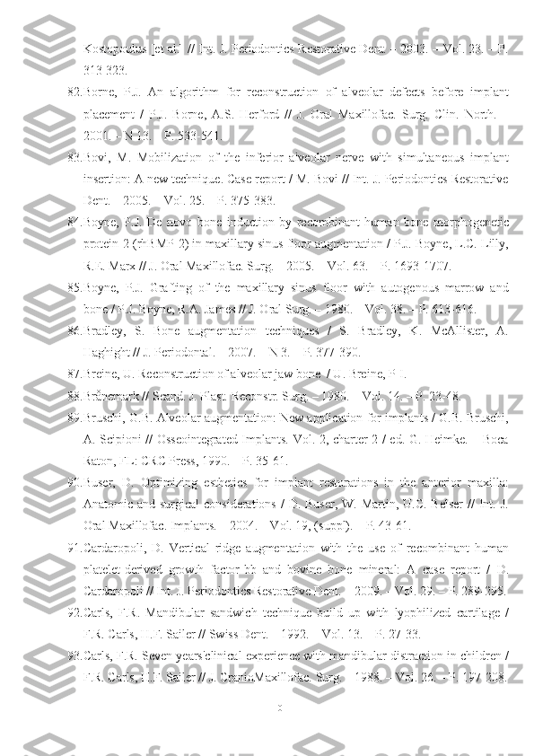 Kostopoulus [et al.] // Int. J. Periodontics Restorative Dent. – 2003. – Vol. 23. – P.
313-323.
82. Borne,   P.J.   An   algorithm   for   reconstruction   of   alveolar   defects   before   implant
placement   /   P.J.   Borne,   A.S.   Herford   //   J.   Oral   Maxillofac.   Surg.   Clin.   North.   –
2001. – N 13. – P. 533-541.
83. Bovi,   M.   Mobilization   of   the   inferior   alveolar   nerve   with   simultaneous   implant
insertion: A new technique. Case report / M. Bovi // Int. J. Periodontics Restorative
Dent. – 2005. – Vol. 25. – P. 375-383.
84. Boyne,   P.J.   De   novo   bone   induction   by   recombinant   human   bone   morphogenetic
protein-2 (rhBMP-2) in maxillary sinus floor augmentation / P.J. Boyne, L.C. Lilly,
R.E. Marx // J. Oral Maxillofac. Surg. – 2005. – Vol. 63. – P. 1693-1707.
85. Boyne,   P.J.   Grafting   of   the   maxillary   sinus   floor   with   autogenous   marrow   and
bone / P.J. Boyne, R.A. James // J. Oral Surg. – 1980. – Vol. 38. – P. 613-616.
86. Bradley,   S.   Bone   augmentation   techniques   /   S.   Bradley,   K.   McAllister,   A.
Haghight // J. Periodontal. – 2007. – N 3. – P. 377-390.
87. Breine, U. Reconstruction of alveolar jaw bone  / U. Breine, P-I.
88. Brånemark // Scand. J. Plast. Reconstr. Surg. – 1980. – Vol. 14. – P. 23-48.
89. Bruschi, G.B. Alveolar augmentation: New application for implants / G.B. Bruschi,
A. Scipioni // Osseointegrated Implants. Vol. 2, charter 2 / ed. G. Heimke. – Boca
Raton, FL: CRC Press, 1990. – P. 35-61.
90. Buser,   D.   Optimizing   esthetics   for   implant   restorations   in   the   anterior   maxilla:
Anatomic and surgical  considerations  /  D. Buser,  W. Martin, U.C.  Belser  //  Int. J.
Oral Maxillofac. Implants. – 2004. – Vol. 19, (suppl). – P. 43-61.
91. Cardaropoli,   D.   Vertical   ridge   augmentation   with   the   use   of   recombinant   human
platelet-derived   growth   factor-bb   and   bovine   bone   mineral:   A   case   report   /   D.
Cardaropoli // Int. J. Periodontics Restorative Dent. – 2009. – Vol. 29. – P. 289-295.
92. Carls,   F.R.   Mandibular   sandwich   technique   build   up   with   lyophilized   cartilage   /
F.R. Carls, H.F. Sailer // Swiss Dent. – 1992. – Vol. 13. – P. 27-33.
93. Carls, F.R. Seven years'clinical experience with mandibular distraction in children /
F.R. Carls, H.F. Sailer // J. CranioMaxillofac. Surg. – 1988. – Vol. 26. – P. 197-208.
101 