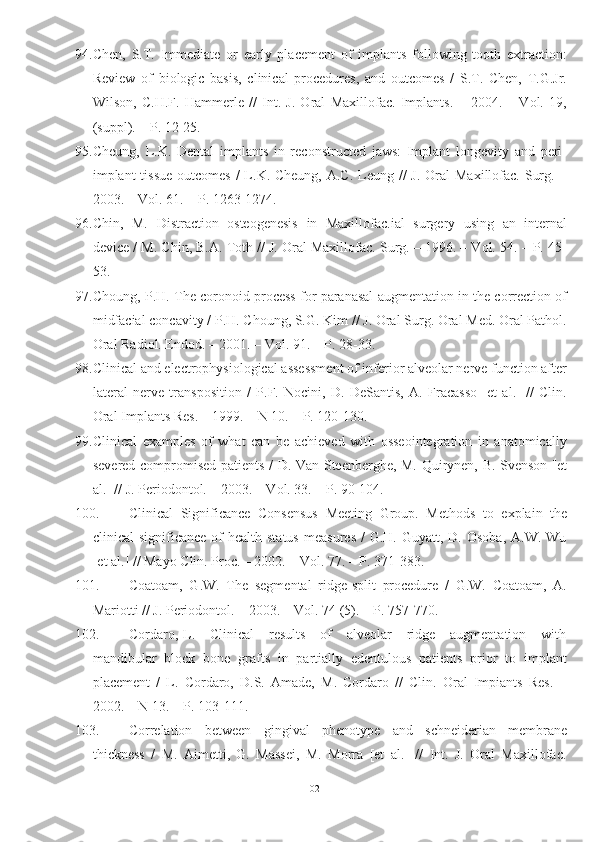 94. Chen,   S.T.   Immediate   or   early   placement   of   implants   following   tooth   extraction:
Review   of   biologic   basis,   clinical   procedures,   and   outcomes   /   S.T.   Chen,   T.G.Jr.
Wilson,   C.H.F.   Hammerle   //   Int.   J.   Oral   Maxillofac.   Implants.   –   2004.   –   Vol.   19,
(suppl). – P. 12-25.
95. Cheung,   L.K.   Dental   implants   in   reconstructed   jaws:   Implant   longevity   and   peri-
implant  tissue  outcomes /  L.K. Cheung, A.C.  Leung //  J.  Oral  Maxillofac. Surg. –
2003. – Vol. 61. – P. 1263-1274.
96. Chin,   M.   Distraction   osteogenesis   in   Maxillofac.ial   surgery   using   an   internal
device / M. Chin, B.A. Toth // J. Oral Maxillofac. Surg. – 1996. – Vol. 54. – P. 45-
53.
97. Choung, P.H. The coronoid process for paranasal augmentation in the correction of
midfacial concavity / P.H. Choung, S.G. Kim // J. Oral Surg. Oral Med. Oral Pathol.
Oral Radiol. Endod. – 2001. – Vol. 91. – P. 28-33.
98. Clinical and electrophysiological assessment of inferior alveolar nerve function after
lateral   nerve   transposition   /   P.F.   Nocini,   D.   DeSantis,   A.   Fracasso   [et   al.]   //   Clin.
Oral Implants Res. – 1999. – N 10. – P. 120-130.
99. Clinical   examples   of   what   can   be   achieved   with   osseointegration   in   anatomically
severed compromised patients / D. Van Steenberghe, M. Quirynen, B. Svenson [et
al.] // J. Periodontol. – 2003. – Vol. 33. – P. 90-104.
100. Clinical   Significance   Consensus   Meeting   Group.   Methods   to   explain   the
clinical  significance  of   health status   measures  /   G.H. Guyatt,  D. Osoba,   A.W. Wu
[et al.] // Mayo Clin. Proc. – 2002. – Vol. 77. – P. 371-383.
101. Coatoam,   G.W.   The   segmental   ridge-split   procedure   /   G.W.   Coatoam,   A.
Mariotti // J. Periodontol. – 2003. – Vol. 74 (5). – P. 757-770.
102. Cordaro, L.     Clinical       results      of      alveolar       ridge      augmentation     with
mandibular   block   bone   grafts   in   partially   edentulous   patients   prior   to   implant
placement   /   L.   Cordaro,   D.S.   Amade,   M.   Cordaro   //   Clin.   Oral   Impiants   Res.   –
2002. – N 13. – P. 103-111.
103. Correlation   between   gingival   phenotype   and   schneiderian   membrane
thickness   /   M.   Aimetti,   G.   Massei,   M.   Morra   [et   al.]   //   Int.   J.   Oral   Maxillofac.
102 