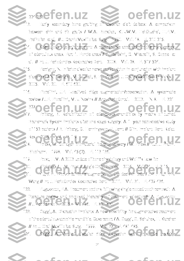 224-232.
113. Early   secondary   bone   grafting   of   alveolar   cleft   defects:   A   comparison
between   chin   and   rib   grafts   /   W.A.   Borstlap,   K.L.W.M.   Heidbuchel,   H.P.M.
Freihofer [et al.] // J. CranioMaxillofac. Surg. – 1990. – Vol. 18. – P. 210-215.
114. Edentulous   site   enhancement:   A   regenerative   approach   for   the   management
of   edentulous   areas.   Part   1.   Pontic   areas   /   G.   Calesini,   C.   Micarelli,   S.   Coppe   [et
al.] // Int. J. Periodontics Restorative Dent. – 2008. – Vol. 28. – P. 517-524.
115. Ferrigno, N. Inferior alveolar nerve transposition in conjunction with implant
placement / N. Ferrigno, M. Laureti, S. Fanali // Int. J. Oral Maxillofac. Implants. –
2005. – Vol. 20. – P. 610-620.
116. Fiorellini,   J.P.   Localized   ridge   augmentation/preservation.   A   systematic
review / J.P. Fiorellini, M.L. Nevins // Ann. Periodontal. – 2003. – N 8. – P. 321-
327.
117. Friberg,   B.   Rehabilitation   of.   edentulous   mandibles   by   means   of   turned
Branemark System  implants after  one-stage surgery:  A 1 -year  retrospective  study
of 152 patients / B. Friberg, C. Henningsson, T. Jemt  // Clin. Implant  Dent. Relat.
Res. – 2005. – N 7. – P. 1-9.
118. Friess, W. Collagen-biomaterial for drug delivery / W. Friess // Eur. J. Pharm.
Biopharm. – 1998. – Vol. 45 (2). – P. 113-136.
119. Frost, H.M. A 2003 update of bone physiology and Wolff’s Law for
120. clinicians / H.M. Frost // Angle Orthodontics. – 2004. – Vol. 74. – P. 3-15.
121. Fu,   J.-H.   Horizontal   bone   augmentation:   the   decision   tree   /   J.-H.   Fu,   H.-L.
Wang // Int. J. Periodontics Restorative Dent. – 2011. – Vol. 31. – P. 429-436.
122. Fugazzotto, P.A. Treatment options following single-rooted tooth removal:  A
literature  review  and  proposed  hierarchy  of  treatment  selection /P.A. Fugazzotto
// J. Periodontol. – 2005. – Vol. 76. – P. 821-831.
123. Gaggl, A. Distraction implants: A new possibility for augmentative treatment
of the edentulous atrophic mandible. Case report / A. Gaggl, G. Schuhes, H. Karcher
// Br. J. Oral Maxillofac. Surg. – 1999. – Vol. 37. – P. 481-485.
124. Gaggl,   A.   Vertical   alveolar   ridge   distraction   with   prosthetic   treatable
104 