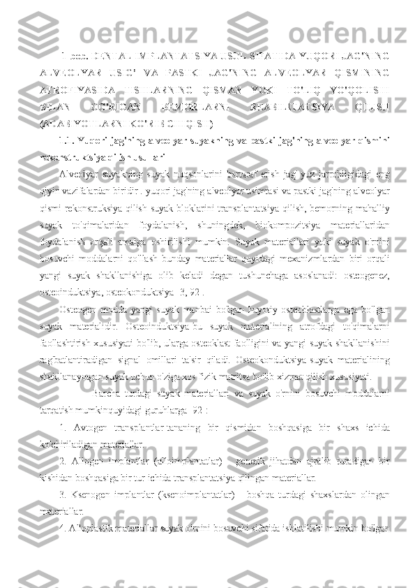  1-bob. DENTAL IMPLANTATSIYA USUL SIFATIDA YUQORI JAG'NING
ALVEOLYAR   USIG’   VA   PASTKI   JAG'NING   ALVEOLYAR   QISMINING
ATROFIYASIDA   TISHLARNING   QISMAN   YOKI   TO'LIQ   YO'QOLISHI
BILAN   OG'RIGAN   BEMORLARNI   REABILITATSIYA   QILISH
(ADABIYOTLARNI KO'RIB CHIQISH)
1.1.  Yuqori   jag'ning  alveolyar   suyakning  va   pastki   jag'ning  alveolyar   qismini
rekonstruktsiya qilish usullari
Alveolyar   suyakning   suyak   nuqsonlarini   bartaraf   etish   jag'-yuz   jarrohligidagi   eng
qiyin vazifalardan biridir . yuqori jag'ning alveolyar usimtasi va pastki jag'ning alveolyar
qismi  rekonstruksiya qilish suyak bloklarini transplantatsiya  qilish, bemorning mahalliy
suyak   to'qimalaridan   foydalanish,   shuningdek,   biokompozitsiya   materiallaridan
foydalanish   orqali   amalga   oshirilishi   mumkin.   Suyak   materiallari   yoki   suyak   o'rnini
bosuvchi   moddalarni   qo'llash   bunday   materiallar   quyidagi   mexanizmlardan   biri   orqali
yangi   suyak   shakllanishiga   olib   keladi   degan   tushunchaga   asoslanadi:   osteogenez,
osteoinduktsiya, osteokonduktsiya [3, 92].
Osteogen   modda   yangi   suyak   manbai   bo'lgan   hayotiy   osteoblastlarga   ega   bo'lgan
suyak   materialidir.   Osteoinduktsiya-bu   suyak   materialining   atrofdagi   to'qimalarni
faollashtirish xususiyati bo'lib, ularga osteoklast faolligini va yangi suyak shakllanishini
rag'batlantiradigan   signal   omillari   ta'sir   qiladi.   Osteokonduktsiya-suyak   materialining
shakllanayotgan suyak uchun o'ziga xos fizik matritsa bo'lib xizmat qilish xususiyati.
              Barcha   turdagi   suyak   materiallari   va   suyak   o'rnini   bosuvchi   moddalarni
tarqatish mumkinquyidagi guruhlarga [92]:
1.   Avtogen   transplantlar-tananing   bir   qismidan   boshqasiga   bir   shaxs   ichida
ko'chiriladigan materiallar.
2.   Allogen   implantlar   (alloimplantatlar)   -   genetik   jihatdan   ajralib   turadigan   bir
kishidan boshqasiga bir tur ichida transplantatsiya qilingan materiallar.
3.   Ksenogen   implantlar   (ksenoimplantatlar)   -   boshqa   turdagi   shaxslardan   olingan
materiallar.
4. Alloplastik materiallar suyak o'rnini bosuvchi sifatida ishlatilishi mumkin bo'lgan
11 