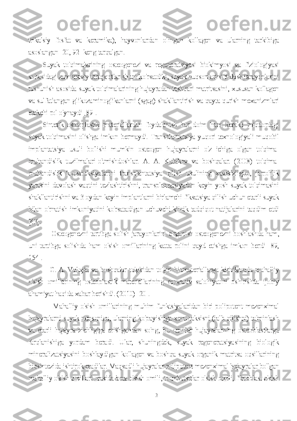 trikalsiy   fosfat   va   keramika),   hayvonlardan   olingan   kollagen   va   ularning   tarkibiga
asoslangan [20, 92] keng tarqalgan.
Suyak   to'qimalarining   osteogenezi   va   regeneratsiyasi   biokimyosi   va   fiziologiyasi
sohasidagi zamonaviy tadqiqotlar shuni ko'rsatdiki, suyak nuqsonlarini tiklash jarayonlarini
tushunish asosida suyak to'qimalarining hujayradan tashqari matritsasini, xususan kollagen
va sulfatlangan glikozaminoglikanlarni (sgag) shakllantirish va qayta qurish mexanizmlari
etakchi rol o'ynaydi [89].
Sintetik   osteoplastik   materiallardan   foydalanish   har   doim   ham   kerakli   miqdordagi
suyak to'qimasini olishga imkon bermaydi. Transplantatsiya yuqori texnologiyali muqobil
implantatsiya   usuli   bo'lishi   mumkin   osteogen   hujayralarni   o'z   ichiga   olgan   to'qima-
muhandislik   tuzilmalari-o'tmishdoshlar.   A.   A.   Kulakov   va   boshqalar.   (2008)   to'qima-
muhandislik   konstruksiyalarini   transplantatsiya   qilish   usulining   xavfsizligini,   jarrohlik
yarasini  davolash vaqtini tezlashtirishni, transplantatsiyadan  keyin yosh suyak to'qimasini
shakllantirishni va 3 oydan keyin implantlarni birlamchi fiksatsiya qilish uchun etarli suyak
bilan o'rnatish imkoniyatini ko'rsatadigan uchuvchi klinik tadqiqot natijalarini taqdim etdi
[43].
       Osteogenezni tartibga solish jarayonlarini o'rganish osteogenezni boshlashda ham,
uni   tartibga   solishda   ham   o'sish   omillarining   katta   rolini   qayd   etishga   imkon   berdi   [89,
154].
     G. A. Volojin va boshqalar  to'g'ridan-to'g'ri  biomateriallarga kiritilganda mahalliy
o'sish   omillarining   osteoplastik   materiallarining   reparativ   salohiyatini   oshirishda   ijobiy
ahamiyat haqida xabar berishdi. (2010) [20].
        Mahalliy   o'sish   omillarining   muhim   funktsiyalaridan   biri   polipotent   mezenximal
hujayralarni suyak nuqsoniga, ularning ko'payishiga xemotaksisni (jalb qilishni) ta'minlash
va   etarli   hujayra   zichligiga   erishgandan   so'ng,   bu   omillar   hujayralarning   osteoblastlarga
farqlanishiga   yordam   beradi.   Ular,   shuningdek,   suyak   regeneratsiyasining   biologik
mineralizatsiyasini   boshlaydigan   kollagen   va   boshqa   suyak   organik   matritsa   oqsillarining
biosintezida ishtirok etadilar. Maqsadli hujayralar polipotent mezenximal hujayralar bo'lgan
mahalliy o'sish omillari orasida beta o'sish omili, trombotsitlar o'sish omili, fibroblast o'sish
13 