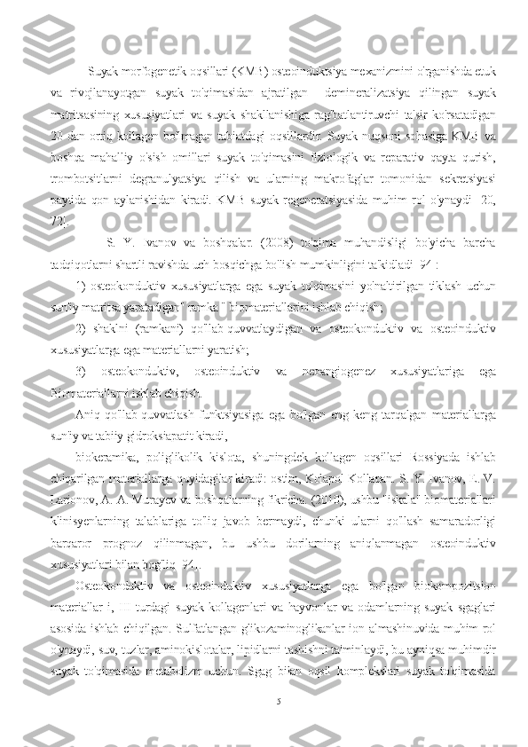     Suyak morfogenetik oqsillari (KMB) osteoinduktsiya mexanizmini o'rganishda etuk
va   rivojlanayotgan   suyak   to'qimasidan   ajratilgan     demineralizatsiya   qilingan   suyak
matritsasining   xususiyatlari   va   suyak   shakllanishiga   rag'batlantiruvchi   ta'sir   ko'rsatadigan
20   dan   ortiq   kollagen   bo'lmagan   tabiatdagi   oqsillardir.   Suyak   nuqsoni   sohasiga   KMB   va
boshqa   mahalliy   o'sish   omillari   suyak   to'qimasini   fiziologik   va   reparativ   qayta   qurish,
trombotsitlarni   degranulyatsiya   qilish   va   ularning   makrofaglar   tomonidan   sekretsiyasi
paytida   qon   aylanishidan   kiradi.   KMB   suyak   regeneratsiyasida   muhim   rol   o'ynaydi   [20,
72].
        S.   Y.   Ivanov   va   boshqalar.   (2008)   to'qima   muhandisligi   bo'yicha   barcha
tadqiqotlarni shartli ravishda uch bosqichga bo'lish mumkinligini ta'kidladi [94]:
1)   osteokonduktiv   xususiyatlarga   ega   suyak   to'qimasini   yo'naltirilgan   tiklash   uchun
sun'iy matritsa yaratadigan" ramka " biomateriallarini ishlab chiqish;
2)   shaklni   (ramkani)   qo'llab-quvvatlaydigan   va   osteokonduktiv   va   osteoinduktiv
xususiyatlarga ega materiallarni yaratish;
3)   osteokonduktiv,   osteoinduktiv   va   neoangiogenez   xususiyatlariga   ega
Biomateriallarni ishlab chiqish.
Aniq   qo'llab-quvvatlash   funktsiyasiga   ega   bo'lgan   eng   keng   tarqalgan   materiallarga
sun'iy va tabiiy gidroksiapatit kiradi,
biokeramika,   poliglikolik   kislota,   shuningdek   kollagen   oqsillari   Rossiyada   ishlab
chiqarilgan materiallarga quyidagilar kiradi: ostim, Kolapol Kollapan. S. Y. Ivanov, E. V.
Larionov, A. A. Murayev va boshqalarning fikricha. (2010), ushbu "iskala" biomateriallari
klinisyenlarning   talablariga   to'liq   javob   bermaydi,   chunki   ularni   qo'llash   samaradorligi
barqaror   prognoz   qilinmagan,   bu   ushbu   dorilarning   aniqlanmagan   osteoinduktiv
xususiyatlari bilan bog'liq [94].
Osteokonduktiv   va   osteoinduktiv   xususiyatlarga   ega   bo'lgan   biokompozitsion
materiallar   i,   III   turdagi   suyak   kollagenlari   va   hayvonlar   va   odamlarning   suyak   sgaglari
asosida ishlab chiqilgan. Sulfatlangan glikozaminoglikanlar ion almashinuvida muhim rol
o'ynaydi, suv, tuzlar, aminokislotalar, lipidlarni tashishni ta'minlaydi, bu ayniqsa muhimdir
suyak   to'qimasida   metabolizm   uchun.   Sgag   bilan   oqsil   komplekslari   suyak   to'qimasida
15 