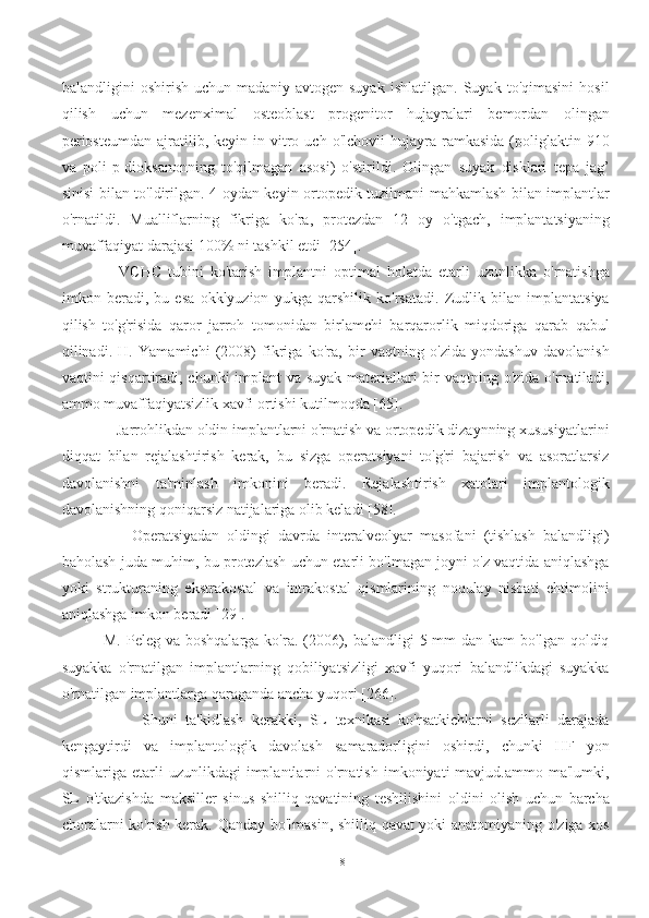 balandligini   oshirish   uchun   madaniy   avtogen   suyak   ishlatilgan.   Suyak   to'qimasini   hosil
qilish   uchun   mezenximal   osteoblast   progenitor   hujayralari   bemordan   olingan
periosteumdan  ajratilib,  keyin  in  vitro  uch  o'lchovli  hujayra  ramkasida   (poliglaktin  910
va   poli-p-dioksanonning   to'qilmagan   asosi)   o'stirildi.   Olingan   suyak   disklari   tepa   jag’
sinisi bilan to'ldirilgan. 4 oydan keyin ortopedik tuzilmani mahkamlash bilan implantlar
o'rnatildi.   Mualliflarning   fikriga   ko'ra,   protezdan   12   oy   o'tgach,   implantatsiyaning
muvaffaqiyat darajasi 100% ni tashkil etdi [254].
        VCHC   tubini   ko'tarish   implantni   optimal   holatda   etarli   uzunlikka   o'rnatishga
imkon   beradi,   bu   esa   okklyuzion   yukga   qarshilik   ko'rsatadi.   Zudlik   bilan   implantatsiya
qilish   to'g'risida   qaror   jarroh   tomonidan   birlamchi   barqarorlik   miqdoriga   qarab   qabul
qilinadi.   H.   Yamamichi   (2008)   fikriga   ko'ra,   bir   vaqtning   o'zida   yondashuv   davolanish
vaqtini qisqartiradi, chunki  implant  va suyak  materiallari  bir vaqtning o'zida o'rnatiladi,
ammo muvaffaqiyatsizlik xavfi ortishi kutilmoqda [65].
      Jarrohlikdan oldin implantlarni o'rnatish va ortopedik dizaynning xususiyatlarini
diqqat   bilan   rejalashtirish   kerak,   bu   sizga   operatsiyani   to'g'ri   bajarish   va   asoratlarsiz
davolanishni   ta'minlash   imkonini   beradi.   Rejalashtirish   xatolari   implantologik
davolanishning qoniqarsiz natijalariga olib keladi [58].
          Operatsiyadan   oldingi   davrda   interalveolyar   masofani   (tishlash   balandligi)
baholash juda muhim, bu protezlash uchun etarli bo'lmagan joyni o'z vaqtida aniqlashga
yoki   strukturaning   ekstrakostal   va   intrakostal   qismlarining   noqulay   nisbati   ehtimolini
aniqlashga imkon beradi [29].
   M. Peleg va  boshqalarga ko'ra. (2006), balandligi  5 mm  dan kam  bo'lgan  qoldiq
suyakka   o'rnatilgan   implantlarning   qobiliyatsizligi   xavfi   yuqori   balandlikdagi   suyakka
o'rnatilgan implantlarga qaraganda ancha yuqori [266].
            Shuni   ta'kidlash   kerakki,   SL   texnikasi   ko'rsatkichlarni   sezilarli   darajada
kengaytirdi   va   implantologik   davolash   samaradorligini   oshirdi,   chunki   HF   yon
qismlariga  etarli   uzunlikdagi   implantlarni   o'rnatish   imkoniyati   mavjud.ammo   ma'lumki,
SL   o'tkazishda   maksiller   sinus   shilliq   qavatining   teshilishini   oldini   olish   uchun   barcha
choralarni ko'rish kerak. Qanday bo'lmasin, shilliq qavat yoki anatomiyaning o'ziga xos
18 