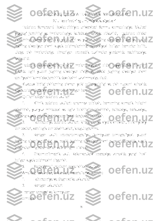 2-bob. TADQIQOT MATERIALLARI VA USULLARI
2.1. Tadqiqotning umumiy xususiyatlari
Tadqiqot   Samarqand   Davlat   tibbiyot   universiteti   Sammu   stomatologiya   fakulteti
yuz-jag’   jarrohligi   va   implantologiya   kafedrasi   negizida   o'tkazildi,     Tadqiqot   ob'ekti
tishlarning   qisman   yoki   to'liq   yo'qolishi   va   yuqori   jag'ning   alveolyar   o’sigi   va   pastki
jag'ning   alveolyar   qismi   suyak   to'qimalarining   rezorbsiyasi   bo'lgan   bemorlar   bo'lib,
ularga   tish   implantlariga   o'rnatilgan   ortopedik   tuzilmalar   yordamida   reabilitatsiya
ko'rsatildi.
Tadqiqot   mavzusi-stomatologik   Implantatsiyadan   oldin   tayyorgarlik   bosqichi
sifatida   og'ir   yuqori   jag'ning   alveolyar   o’sigi   va   pastki   jag'ning   alveolyar   qismi
atrofiyasini kompleks jarrohlik davolashni uz zimmasiga oladi.
Kuzatuv   birligi-tishlarning   qisman   yoki   to'liq   yo'qligi   va   tish   nuqsoni   sohasida
suyak to'qimalarining etarli emasligi bo'lgan bemor.
Qo'llaniladigan tadqiqot usullari
1. Klinik   tadqiqot   usullari:   anamnez   to'plash,   bemorning   somatik   holatini
tekshirish,   yuz-yuz   mintaqasi   va   og'iz   bo'shlig'ini   tekshirish,   palpatsiya,   perkussiya,
jag'ning suyak to'qimalarining atrofiyasi darajasini baholash.
2. Laboratoriya   tadqiqot   usullari:   klinik   qon   va   siydik   sinovlari,   biokimyoviy
qon testlari, serologik qon tekshiruvlari, koagulogramma.
3. Rentgen   usuli:   ortopantomografiya,   kompyuter   tomografiyasi.   yuqori
jag'ning   alveolyar   o’sigi   va   pastki   jag'ning   alveolyar   qismi   nuqsoni   zonasida   suyak
to'qimalarining parametrlari va zichligini o'lchash.
4. Gistomorfometrik   usul.   Rekonstruktiv   operatsiya   zonasida   yangi   hosil
bo'lgan suyak to'qimasini o'rganish.
5. Statistik ma'lumotlarni qayta ishlash usullari.
Amaldagi uskunalar, uskunalar, materiallar va ta'minot
1. Laboratoriya va diagnostika uskunalari 
2. Rentgen uskunalari:
- rentgen apparati va kompyuter
tomograf 
20 