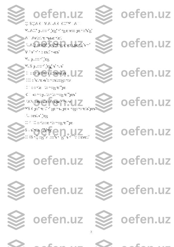 QISQARTMALAR RO’YHATI
YJAO' yuqori jag'ning alveolyar o'sigi
AT Avtotransplantat
PJAQ pastki jag'ning alveolyar qismi
VP vinir plastinkasi
YJ yuqori jag
YJS yuqori jag' sinusi
DI dental implantatsiya
DO distraksion osteogenez
DT dental  tomografiya
KT kompyuter tomografiyasi
PAN pastki alveolyar nerv
YSR yo'naltirilgan suyak regeneratsiyasi
PJ pastki jag
OPTG ortopantomografiya
SL sinus lifting
OBShQ og'iz  bo'shlig'i shilliq qavati
3 